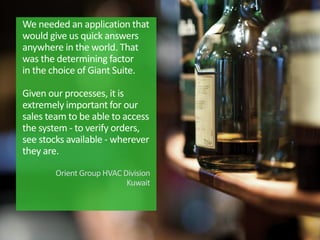 We needed an application that
would give us quick answers
anywhere in the world. That
was the determining factor
in the choice of Giant Suite.
Given our processes, it is
extremely important for our
sales team to be able to access
the system - to verify orders,
see stocks available - wherever
they are.
Orient Group HVAC Division
Kuwait
 
