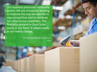 Our business processes constantly
evolve. We are constantly working
to improve the way we operate to
stay competitive and to reinforce
our value to our customers. The
ﬂexibility present in Giant Suite
works in our favor; it adapts easily
as our needs change.
Al Khamael Meritime Services
Iraq
 