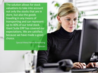 The solution allows for stock
valuations to take into account
not only the stocks that are in
store, but also the goods
traveling in any means of
transporting and can represent
up to 40% of our total stock.
Giant Suite ERP has covered our
expectations. We are satisfied,
because we have made ​​a good
choice.
Special Metal Neon Advertising
Bahrain
 