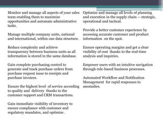 Monitor and manage all aspects of your sales
team enabling them to maximize
opportunities and automate administrative
tasks.
Manage multiple company units, national
and international, within one data structure.
Reduce complexity and achieve
transparency between business units as all
information is stored in the same database.
Gain complete purchasing control to
generate and track purchase orders from
purchase request issue to receipts and
purchase invoices.
Ensure the highest level of service according
to quality and delivery thanks to the
customer support and CRM transactions.
Gain immediate visibility of inventory to
ensure compliance with customer and
regulatory mandates, and optimize .
Optimize and manage all levels of planning
and execution in the supply chain -- strategic,
operational and tactical.
Provide a better customer experience by
accessing accurate customer and product
information on the spot.
Ensure operating margins and get a clear
visibility of cost thanks to the real-time
analysis and inquiries.
Empower users with an intuitive navigation
through role-based business processes.
Automated Workflow and Notification
Management for rapid responses to
anomalies.
 