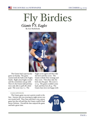 THE DOUBLE AA NEWSPAPER 
                                           DECEMBER 14, 2009




                     Fly Birdies
                  Giants VS. Eagles
                         By Aziz Rashidzada




    The Giants had a spectacular      Eagles score again and they take
game on Sunday. The game              the kick and they score. The
started with the ball in the Eagles   Giants rethink their strategy and
hands. Right away Eagles scored       they score. Then they take the
and the crowd does not go wild.       kick into the goal. The score is
Now it’s the Giants ball and they     10-14. The giants couldn’t come
were only able to pull oﬀ a ﬁeld      back and they lost 38-43. The
goal. The score was 7-3. The          Giants fans were not happy with


   FANS OPINION
    The Giants game was not a pretty result to the
fans. Anyone who was wearing an eagles jersey was
not treated well. They Fans said that it was a great
game but they all said that the Giants could’ve had
better Defense. Overall the fans enjoyed the game
and had a great time.





                                                                                    PAGE 1
 