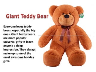 Everyone loves teddy
bears, especially the big
ones. Giant teddy bears
are more popular
universal gifts to leave
anyone a deep
impression. They always
make up some of the
most awesome holiday
gifts.
 