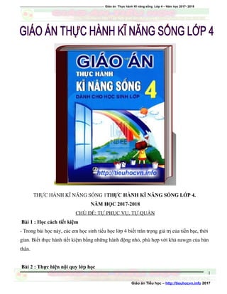 ========================================================== Giáo án Thực hành Kĩ năng sống Lớp 4 – Năm học 2017- 2018
THỰC HÀNH KĨ NĂNG SỐNG 1THỰC HÀNH KĨ NĂNG SỐNG LỚP 4.
NĂM HỌC 2017-2018
CHỦ ĐỀ: TỰ PHỤC VỤ, TỰ QUẢN
Bài 1 : Học cách tiết kiệm
- Trong bài học này, các em học sinh tiểu học lớp 4 biết trân trọng giá trị của tiền bạc, thời
gian. Biết thực hành tiết kiệm bằng những hành động nhỏ, phù hợp với khả nawgn của bản
thân.
Bài 2 : Thực hiện nội quy lớp học
Giáo án Tiểu học – http://tieuhocvn.info 2017
1
 