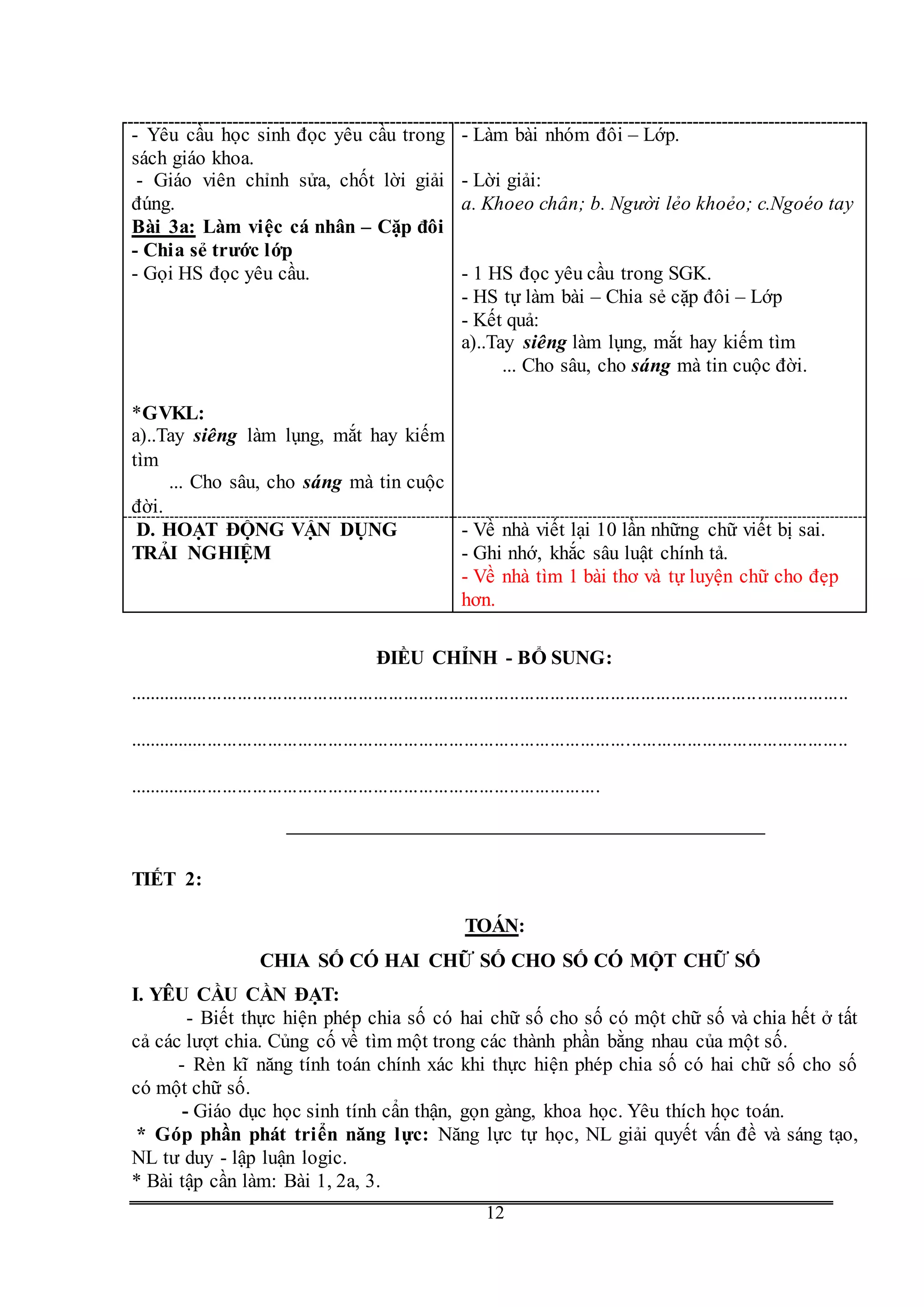 G
12
- Yêu cầu học sinh đọc yêu cầu trong
sách giáo khoa.
- Giáo viên chỉnh sửa, chốt lời giải
đúng.
- Làm bài nhóm đôi – Lớp.
- Lời giải:
a. Khoeo chân; b. Người lẻo khoẻo; c.Ngoéo tay
Bài 3a: Làm việc cá nhân – Cặp đôi
- Chia sẻ trước lớp
- Gọi HS đọc yêu cầu.
*GVKL:
a)..Tay siêng làm lụng, mắt hay kiếm
tìm
... Cho sâu, cho sáng mà tin cuộc
đời.
- 1 HS đọc yêu cầu trong SGK.
- HS tự làm bài – Chia sẻ cặp đôi – Lớp
- Kết quả:
a)..Tay siêng làm lụng, mắt hay kiếm tìm
... Cho sâu, cho sáng mà tin cuộc đời.
D. HOẠT ĐỘNG VẬN DỤNG
TRẢI NGHIỆM
- Về nhà viết lại 10 lần những chữ viết bị sai.
- Ghi nhớ, khắc sâu luật chính tả.
- Về nhà tìm 1 bài thơ và tự luyện chữ cho đẹp
hơn.
ĐIỀU CHỈNH - BỔ SUNG:
...............................................................................................................................................
...............................................................................................................................................
..............................................................................................
TIẾT 2:
TOÁN:
CHIA SỐ CÓ HAI CHỮ SỐ CHO SỐ CÓ MỘT CHỮ SỐ
I. YÊU CẦU CẦN ĐẠT:
- Biết thực hiện phép chia số có hai chữ số cho số có một chữ số và chia hết ở tất
cả các lượt chia. Củng cố về tìm một trong các thành phần bằng nhau của một số.
- Rèn kĩ năng tính toán chính xác khi thực hiện phép chia số có hai chữ số cho số
có một chữ số.
- Giáo dục học sinh tính cẩn thận, gọn gàng, khoa học. Yêu thích học toán.
* Góp phần phát triển năng lực: Năng lực tự học, NL giải quyết vấn đề và sáng tạo,
NL tư duy - lập luận logic.
* Bài tập cần làm: Bài 1, 2a, 3.
 