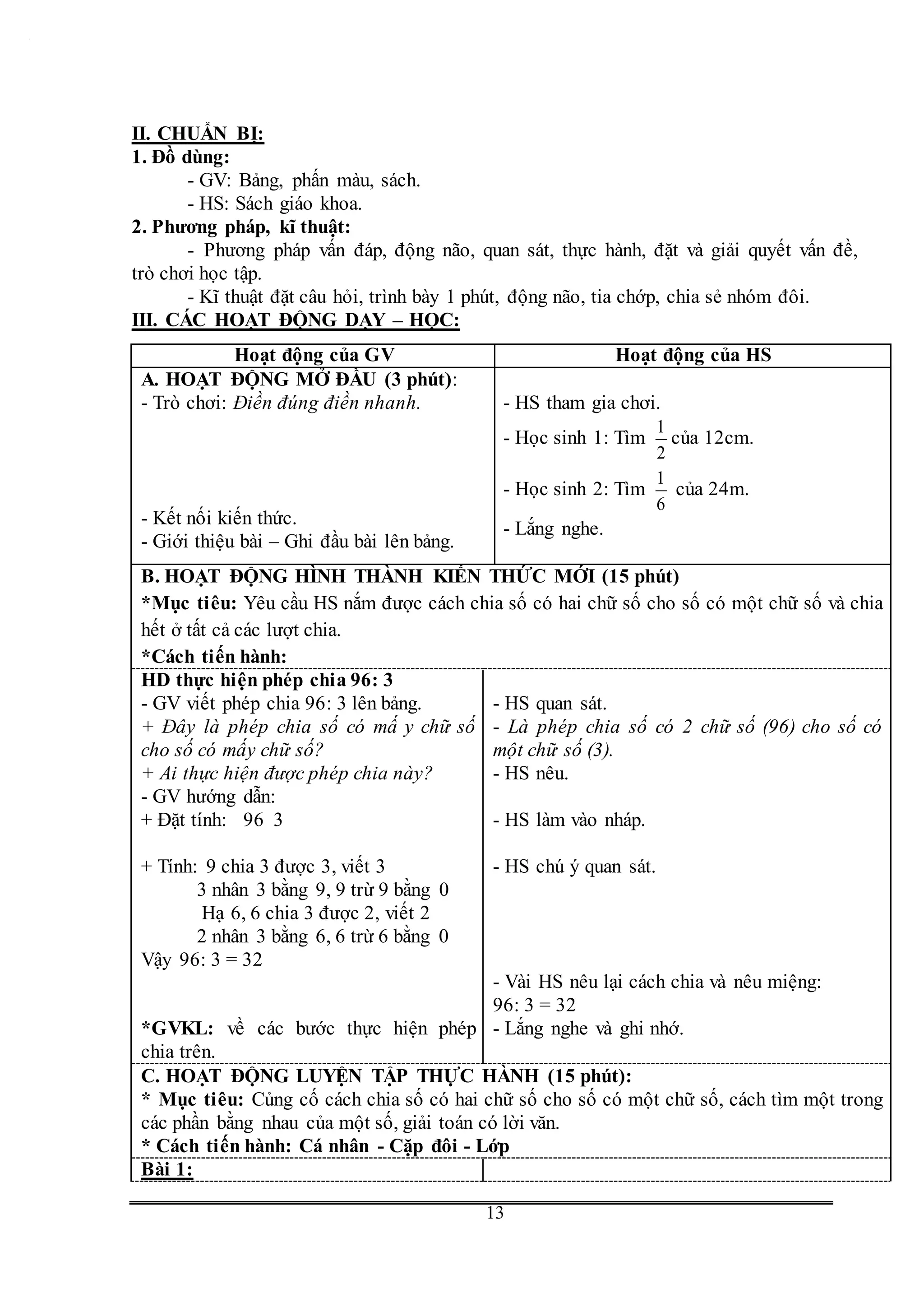 G
13
II. CHUẨN BỊ:
1. Đồ dùng:
- GV: Bảng, phấn màu, sách.
- HS: Sách giáo khoa.
2. Phương pháp, kĩ thuật:
- Phương pháp vấn đáp, động não, quan sát, thực hành, đặt và giải quyết vấn đề,
trò chơi học tập.
- Kĩ thuật đặt câu hỏi, trình bày 1 phút, động não, tia chớp, chia sẻ nhóm đôi.
III. CÁC HOẠT ĐỘNG DẠY – HỌC:
Hoạt động của GV Hoạt động của HS
A. HOẠT ĐỘNG MỞ ĐẦU (3 phút):
- Trò chơi: Điền đúng điền nhanh.
- Kết nối kiến thức.
- Giới thiệu bài – Ghi đầu bài lên bảng.
- HS tham gia chơi.
- Học sinh 1: Tìm
2
1
của 12cm.
- Học sinh 2: Tìm
6
1
của 24m.
- Lắng nghe.
B. HOẠT ĐỘNG HÌNH THÀNH KIẾN THỨC MỚI (15 phút)
*Mục tiêu: Yêu cầu HS nắm được cách chia số có hai chữ số cho số có một chữ số và chia
hết ở tất cả các lượt chia.
*Cách tiến hành:
HD thực hiện phép chia 96: 3
- GV viết phép chia 96: 3 lên bảng.
+ Đây là phép chia số có mấ y chữ số
cho số có mấy chữ số?
+ Ai thực hiện được phép chia này?
- GV hướng dẫn:
+ Đặt tính: 96 3
+ Tính: 9 chia 3 được 3, viết 3
3 nhân 3 bằng 9, 9 trừ 9 bằng 0
Hạ 6, 6 chia 3 được 2, viết 2
2 nhân 3 bằng 6, 6 trừ 6 bằng 0
Vậy 96: 3 = 32
*GVKL: về các bước thực hiện phép
chia trên.
- HS quan sát.
- Là phép chia số có 2 chữ số (96) cho số có
một chữ số (3).
- HS nêu.
- HS làm vào nháp.
- HS chú ý quan sát.
- Vài HS nêu lại cách chia và nêu miệng:
96: 3 = 32
- Lắng nghe và ghi nhớ.
C. HOẠT ĐỘNG LUYỆN TẬP THỰC HÀNH (15 phút):
* Mục tiêu: Củng cố cách chia số có hai chữ số cho số có một chữ số, cách tìm một trong
các phần bằng nhau của một số, giải toán có lời văn.
* Cách tiến hành: Cá nhân - Cặp đôi - Lớp
Bài 1:
 