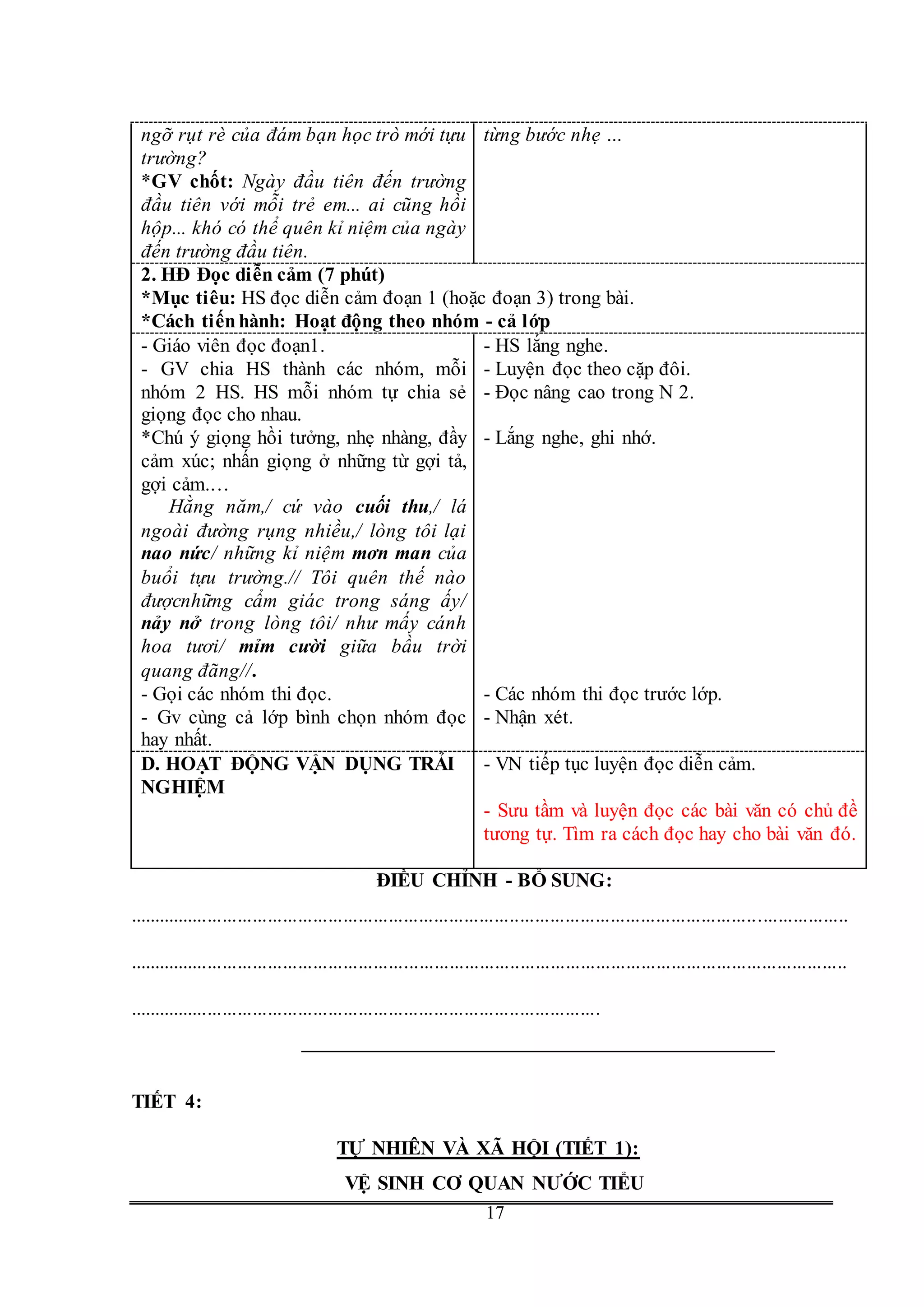 G
17
ngỡ rụt rè của đám bạn học trò mới tựu
trường?
*GV chốt: Ngày đầu tiên đến trường
đầu tiên với mỗi trẻ em... ai cũng hồi
hộp... khó có thể quên kỉ niệm của ngày
đến trường đầu tiên.
từng bước nhẹ …
2. HĐ Đọc diễn cảm (7 phút)
*Mục tiêu: HS đọc diễn cảm đoạn 1 (hoặc đoạn 3) trong bài.
*Cách tiếnhành: Hoạt động theo nhóm - cả lớp
- Giáo viên đọc đoạn1.
- GV chia HS thành các nhóm, mỗi
nhóm 2 HS. HS mỗi nhóm tự chia sẻ
giọng đọc cho nhau.
*Chú ý giọng hồi tưởng, nhẹ nhàng, đầy
cảm xúc; nhấn giọng ở những từ gợi tả,
gợi cảm.…
Hằng năm,/ cứ vào cuối thu,/ lá
ngoài đường rụng nhiều,/ lòng tôi lại
nao nức/ những kỉ niệm mơn man của
buổi tựu trường.// Tôi quên thế nào
đượcnhững cẩm giác trong sáng ấy/
nảy nở trong lòng tôi/ như mấy cánh
hoa tươi/ mỉm cười giữa bầu trời
quang đãng//.
- Gọi các nhóm thi đọc.
- Gv cùng cả lớp bình chọn nhóm đọc
hay nhất.
- HS lắng nghe.
- Luyện đọc theo cặp đôi.
- Đọc nâng cao trong N 2.
- Lắng nghe, ghi nhớ.
- Các nhóm thi đọc trước lớp.
- Nhận xét.
D. HOẠT ĐỘNG VẬN DỤNG TRẢI
NGHIỆM
- VN tiếp tục luyện đọc diễn cảm.
- Sưu tầm và luyện đọc các bài văn có chủ đề
tương tự. Tìm ra cách đọc hay cho bài văn đó.
ĐIỀU CHỈNH - BỔ SUNG:
...............................................................................................................................................
...............................................................................................................................................
..............................................................................................
TIẾT 4:
TỰ NHIÊN VÀ XÃ HỘI (TIẾT 1):
VỆ SINH CƠ QUAN NƯỚC TIỂU
 