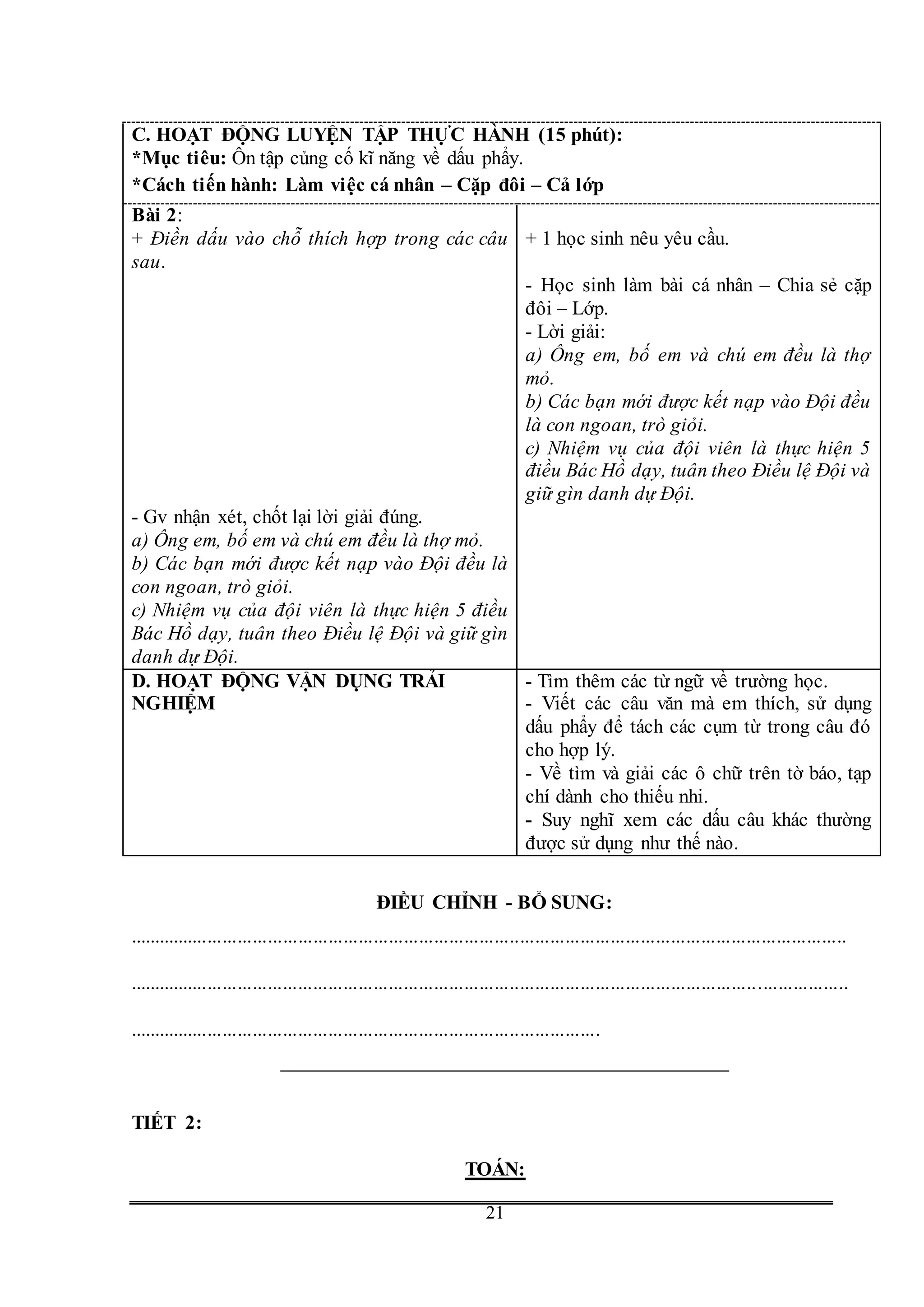 G
21
C. HOẠT ĐỘNG LUYỆN TẬP THỰC HÀNH (15 phút):
*Mục tiêu: Ôn tập củng cố kĩ năng về dấu phẩy.
*Cách tiến hành: Làm việc cá nhân – Cặp đôi – Cả lớp
Bài 2:
+ Điền dấu vào chỗ thích hợp trong các câu
sau.
- Gv nhận xét, chốt lại lời giải đúng.
a) Ông em, bố em và chú em đều là thợ mỏ.
b) Các bạn mới được kết nạp vào Đội đều là
con ngoan, trò giỏi.
c) Nhiệm vụ của đội viên là thực hiện 5 điều
Bác Hồ dạy, tuân theo Điều lệ Đội và giữ gìn
danh dự Đội.
+ 1 học sinh nêu yêu cầu.
- Học sinh làm bài cá nhân – Chia sẻ cặp
đôi – Lớp.
- Lời giải:
a) Ông em, bố em và chú em đều là thợ
mỏ.
b) Các bạn mới được kết nạp vào Đội đều
là con ngoan, trò giỏi.
c) Nhiệm vụ của đội viên là thực hiện 5
điều Bác Hồ dạy, tuân theo Điều lệ Đội và
giữ gìn danh dự Đội.
D. HOẠT ĐỘNG VẬN DỤNG TRẢI
NGHIỆM
- Tìm thêm các từ ngữ về trường học.
- Viết các câu văn mà em thích, sử dụng
dấu phẩy để tách các cụm từ trong câu đó
cho hợp lý.
- Về tìm và giải các ô chữ trên tờ báo, tạp
chí dành cho thiếu nhi.
- Suy nghĩ xem các dấu câu khác thường
được sử dụng như thế nào.
ĐIỀU CHỈNH - BỔ SUNG:
...............................................................................................................................................
...............................................................................................................................................
..............................................................................................
TIẾT 2:
TOÁN:
 