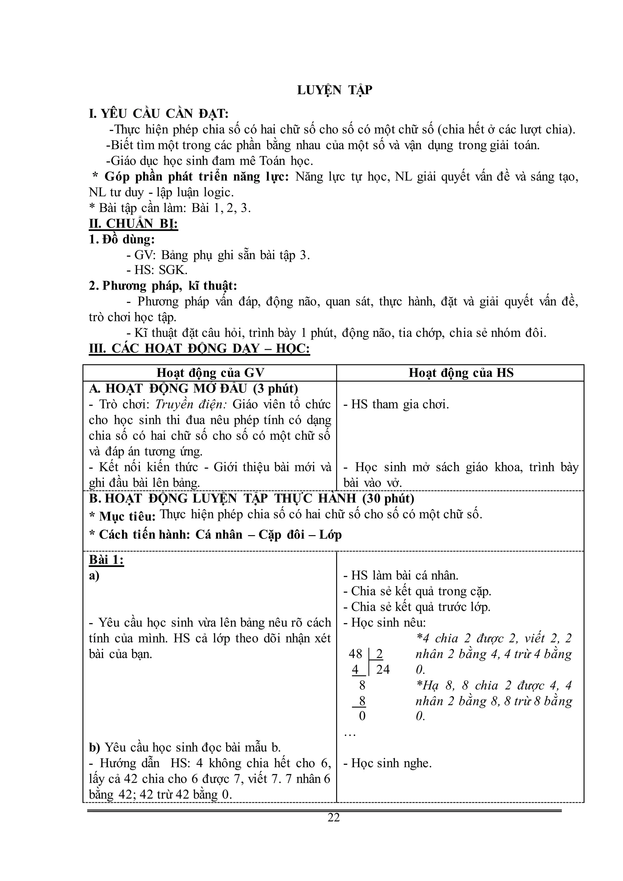 G
22
LUYỆN TẬP
I. YÊU CẦU CẦN ĐẠT:
-Thực hiện phép chia số có hai chữ số cho số có một chữ số (chia hết ở các lượt chia).
-Biết tìm một trong các phần bằng nhau của một số và vận dụng trong giải toán.
-Giáo dục học sinh đam mê Toán học.
* Góp phần phát triển năng lực: Năng lực tự học, NL giải quyết vấn đề và sáng tạo,
NL tư duy - lập luận logic.
* Bài tập cần làm: Bài 1, 2, 3.
II. CHUẨN BỊ:
1. Đồ dùng:
- GV: Bảng phụ ghi sẵn bài tập 3.
- HS: SGK.
2. Phương pháp, kĩ thuật:
- Phương pháp vấn đáp, động não, quan sát, thực hành, đặt và giải quyết vấn đề,
trò chơi học tập.
- Kĩ thuật đặt câu hỏi, trình bày 1 phút, động não, tia chớp, chia sẻ nhóm đôi.
III. CÁC HOẠT ĐỘNG DẠY – HỌC:
Hoạt động của GV Hoạt động của HS
A. HOẠT ĐỘNG MỞ ĐẦU (3 phút)
- Trò chơi: Truyền điện: Giáo viên tổ chức
cho học sinh thi đua nêu phép tính có dạng
chia số có hai chữ số cho số có một chữ số
và đáp án tương ứng.
- Kết nối kiến thức - Giới thiệu bài mới và
ghi đầu bài lên bảng.
- HS tham gia chơi.
- Học sinh mở sách giáo khoa, trình bày
bài vào vở.
B. HOẠT ĐỘNG LUYỆN TẬP THỰC HÀNH (30 phút)
* Mục tiêu: Thực hiện phép chia số có hai chữ số cho số có một chữ số.
* Cách tiến hành: Cá nhân – Cặp đôi – Lớp
Bài 1:
a)
- Yêu cầu học sinh vừa lên bảng nêu rõ cách
tính của mình. HS cả lớp theo dõi nhận xét
bài của bạn.
b) Yêu cầu học sinh đọc bài mẫu b.
- Hướng dẫn HS: 4 không chia hết cho 6,
lấy cả 42 chia cho 6 được 7, viết 7. 7 nhân 6
bằng 42; 42 trừ 42 bằng 0.
- HS làm bài cá nhân.
- Chia sẻ kết quả trong cặp.
- Chia sẻ kết quả trước lớp.
- Học sinh nêu:
48 2
4 24
8
8
0
*4 chia 2 được 2, viết 2, 2
nhân 2 bằng 4, 4 trừ 4 bằng
0.
*Hạ 8, 8 chia 2 được 4, 4
nhân 2 bằng 8, 8 trừ 8 bằng
0.
…
- Học sinh nghe.
 