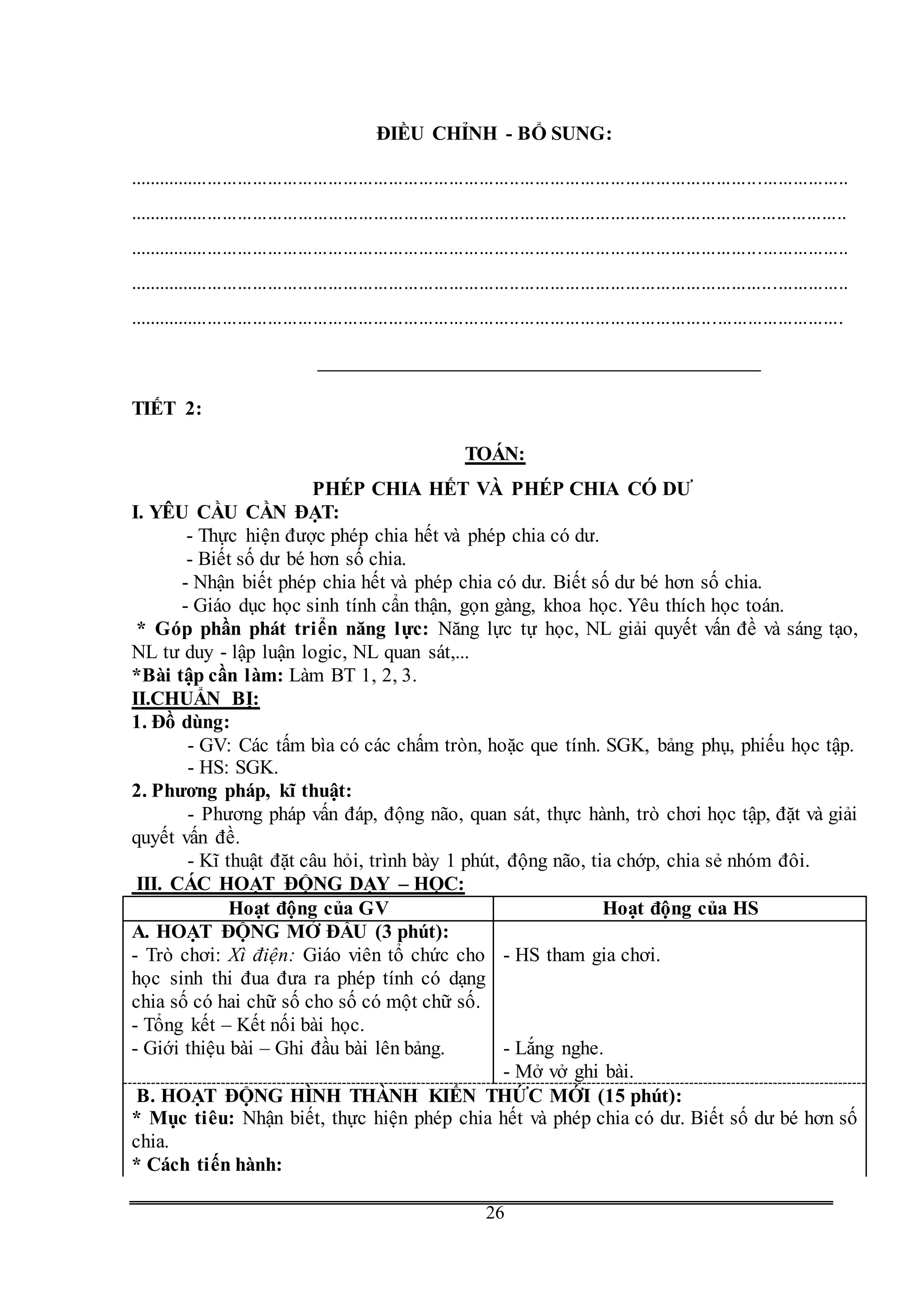 G
26
ĐIỀU CHỈNH - BỔ SUNG:
...............................................................................................................................................
...............................................................................................................................................
...............................................................................................................................................
...............................................................................................................................................
..............................................................................................................................................
TIẾT 2:
TOÁN:
PHÉP CHIA HẾT VÀ PHÉP CHIA CÓ DƯ
I. YÊU CẦU CẦN ĐẠT:
- Thực hiện được phép chia hết và phép chia có dư.
- Biết số dư bé hơn số chia.
- Nhận biết phép chia hết và phép chia có dư. Biết số dư bé hơn số chia.
- Giáo dục học sinh tính cẩn thận, gọn gàng, khoa học. Yêu thích học toán.
* Góp phần phát triển năng lực: Năng lực tự học, NL giải quyết vấn đề và sáng tạo,
NL tư duy - lập luận logic, NL quan sát,...
*Bài tập cần làm: Làm BT 1, 2, 3.
II.CHUẨN BỊ:
1. Đồ dùng:
- GV: Các tấm bìa có các chấm tròn, hoặc que tính. SGK, bảng phụ, phiếu học tập.
- HS: SGK.
2. Phương pháp, kĩ thuật:
- Phương pháp vấn đáp, động não, quan sát, thực hành, trò chơi học tập, đặt và giải
quyết vấn đề.
- Kĩ thuật đặt câu hỏi, trình bày 1 phút, động não, tia chớp, chia sẻ nhóm đôi.
III. CÁC HOẠT ĐỘNG DẠY – HỌC:
Hoạt động của GV Hoạt động của HS
A. HOẠT ĐỘNG MỞ ĐẦU (3 phút):
- Trò chơi: Xì điện: Giáo viên tổ chức cho
học sinh thi đua đưa ra phép tính có dạng
chia số có hai chữ số cho số có một chữ số.
- Tổng kết – Kết nối bài học.
- Giới thiệu bài – Ghi đầu bài lên bảng.
- HS tham gia chơi.
- Lắng nghe.
- Mở vở ghi bài.
B. HOẠT ĐỘNG HÌNH THÀNH KIẾN THỨC MỚI (15 phút):
* Mục tiêu: Nhận biết, thực hiện phép chia hết và phép chia có dư. Biết số dư bé hơn số
chia.
* Cách tiến hành:
 