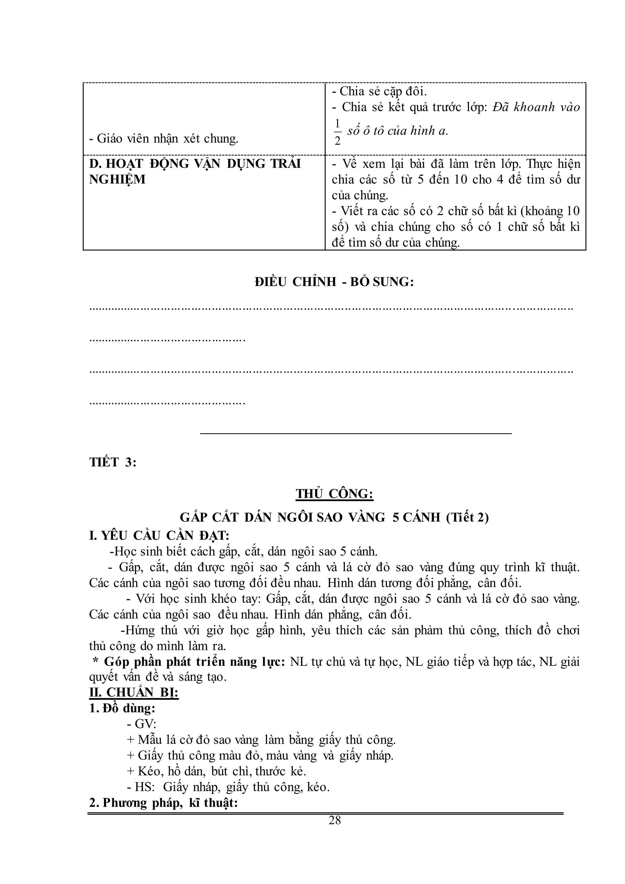 G
28
- Giáo viên nhận xét chung.
- Chia sẻ cặp đôi.
- Chia sẻ kết quả trước lớp: Đã khoanh vào
2
1
số ô tô của hình a.
D. HOẠT ĐỘNG VẬN DỤNG TRẢI
NGHIỆM
- Về xem lại bài đã làm trên lớp. Thực hiện
chia các số từ 5 đến 10 cho 4 để tìm số dư
của chúng.
- Viết ra các số có 2 chữ số bất kì (khoảng 10
số) và chia chúng cho số có 1 chữ số bất kì
để tìm số dư của chúng.
ĐIỀU CHỈNH - BỔ SUNG:
...............................................................................................................................................
...............................................
...............................................................................................................................................
...............................................
TIẾT 3:
THỦ CÔNG:
GẤP CẮT DÁN NGÔI SAO VÀNG 5 CÁNH (Tiết 2)
I. YÊU CẦU CẦN ĐẠT:
-Học sinh biết cách gấp, cắt, dán ngôi sao 5 cánh.
- Gấp, cắt, dán được ngôi sao 5 cánh và lá cờ đỏ sao vàng đúng quy trình kĩ thuật.
Các cánh của ngôi sao tương đối đều nhau. Hình dán tương đối phẳng, cân đối.
- Với học sinh khéo tay: Gấp, cắt, dán được ngôi sao 5 cánh và lá cờ đỏ sao vàng.
Các cánh của ngôi sao đều nhau. Hình dán phẳng, cân đối.
-Hứng thú với giờ học gấp hình, yêu thích các sản phảm thủ công, thích đồ chơi
thủ công do mình làm ra.
* Góp phần phát triển năng lực: NL tự chủ và tự học, NL giáo tiếp và hợp tác, NL giải
quyết vấn đề và sáng tạo.
II. CHUẨN BỊ:
1. Đồ dùng:
- GV:
+ Mẫu lá cờ đỏ sao vàng làm bằng giấy thủ công.
+ Giấy thủ công màu đỏ, màu vàng và giấy nháp.
+ Kéo, hồ dán, bút chì, thước kẻ.
- HS: Giấy nháp, giấy thủ công, kéo.
2. Phương pháp, kĩ thuật:
 