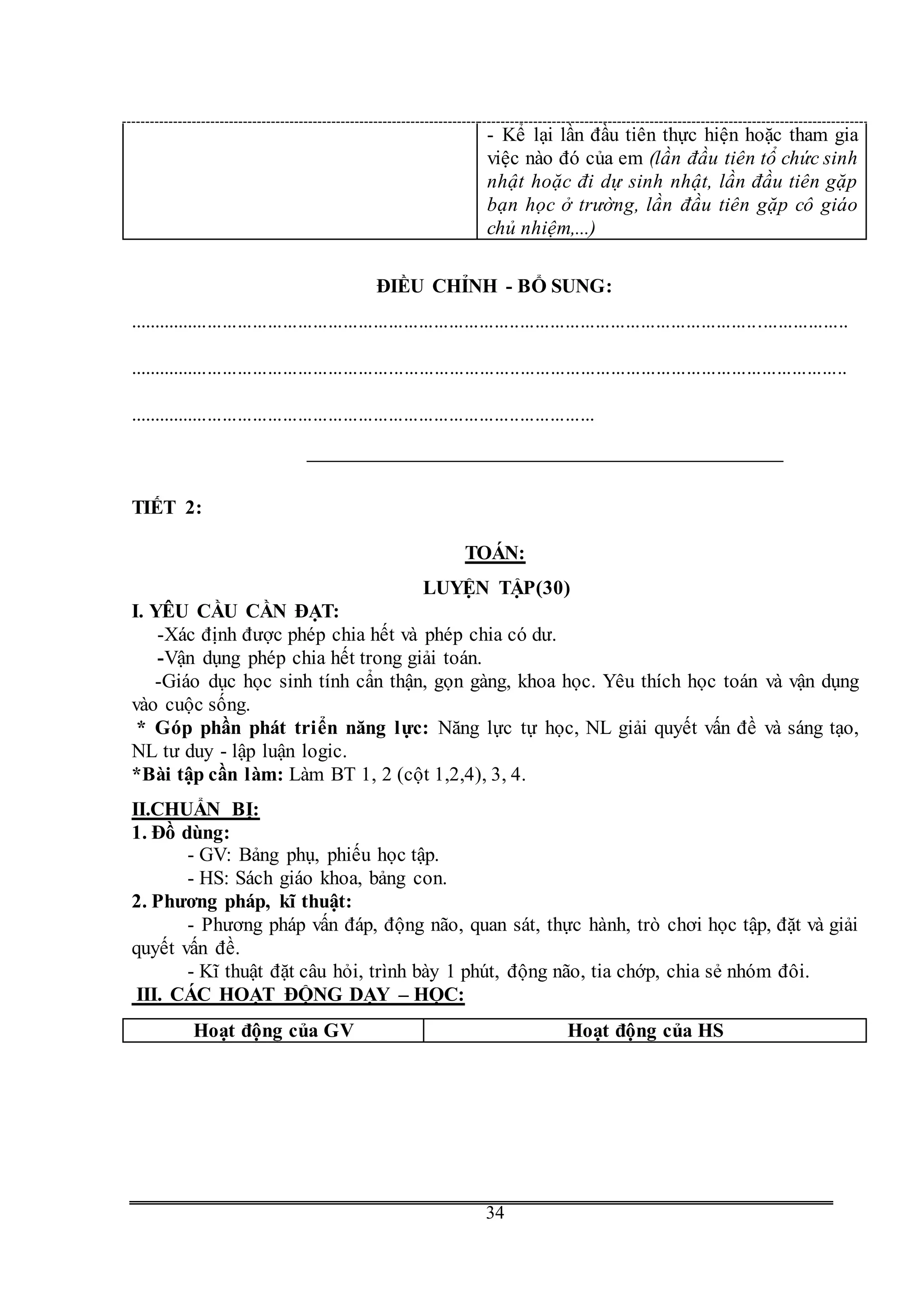G
34
- Kể lại lần đầu tiên thực hiện hoặc tham gia
việc nào đó của em (lần đầu tiên tổ chức sinh
nhật hoặc đi dự sinh nhật, lần đầu tiên gặp
bạn học ở trường, lần đầu tiên gặp cô giáo
chủ nhiệm,...)
ĐIỀU CHỈNH - BỔ SUNG:
...............................................................................................................................................
...............................................................................................................................................
.............................................................................................
TIẾT 2:
TOÁN:
LUYỆN TẬP(30)
I. YÊU CẦU CẦN ĐẠT:
-Xác định được phép chia hết và phép chia có dư.
-Vận dụng phép chia hết trong giải toán.
-Giáo dục học sinh tính cẩn thận, gọn gàng, khoa học. Yêu thích học toán và vận dụng
vào cuộc sống.
* Góp phần phát triển năng lực: Năng lực tự học, NL giải quyết vấn đề và sáng tạo,
NL tư duy - lập luận logic.
*Bài tập cần làm: Làm BT 1, 2 (cột 1,2,4), 3, 4.
II.CHUẨN BỊ:
1. Đồ dùng:
- GV: Bảng phụ, phiếu học tập.
- HS: Sách giáo khoa, bảng con.
2. Phương pháp, kĩ thuật:
- Phương pháp vấn đáp, động não, quan sát, thực hành, trò chơi học tập, đặt và giải
quyết vấn đề.
- Kĩ thuật đặt câu hỏi, trình bày 1 phút, động não, tia chớp, chia sẻ nhóm đôi.
III. CÁC HOẠT ĐỘNG DẠY – HỌC:
Hoạt động của GV Hoạt động của HS
 