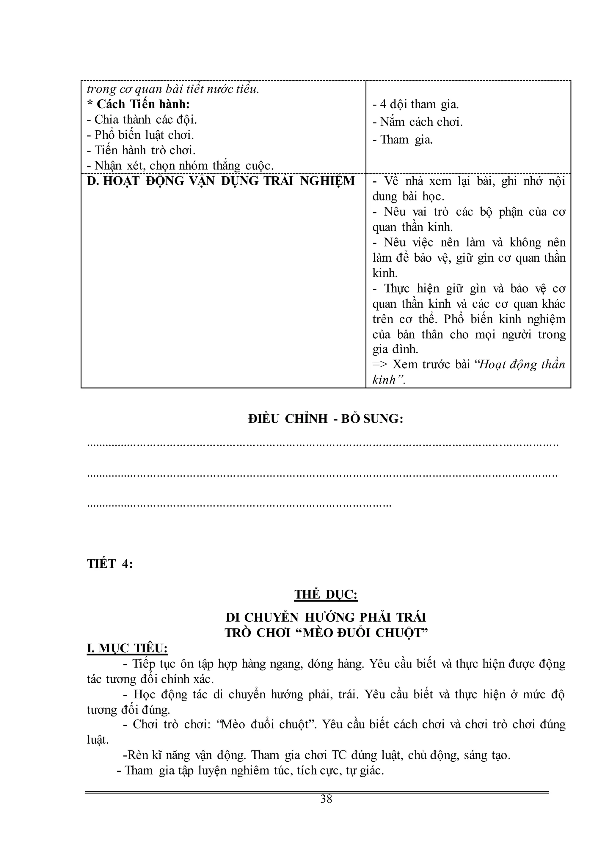 G
38
trong cơ quan bài tiết nước tiểu.
* Cách Tiến hành:
- Chia thành các đội.
- Phổ biến luật chơi.
- Tiến hành trò chơi.
- Nhận xét, chọn nhóm thắng cuộc.
- 4 đội tham gia.
- Nắm cách chơi.
- Tham gia.
D. HOẠT ĐỘNG VẬN DỤNG TRẢI NGHIỆM - Về nhà xem lại bài, ghi nhớ nội
dung bài học.
- Nêu vai trò các bộ phận của cơ
quan thần kinh.
- Nêu việc nên làm và không nên
làm để bảo vệ, giữ gìn cơ quan thần
kinh.
- Thực hiện giữ gìn và bảo vệ cơ
quan thần kinh và các cơ quan khác
trên cơ thể. Phổ biến kinh nghiệm
của bản thân cho mọi người trong
gia đình.
=> Xem trước bài “Hoạt động thần
kinh”.
ĐIỀU CHỈNH - BỔ SUNG:
...............................................................................................................................................
...............................................................................................................................................
.............................................................................................
TIẾT 4:
THỂ DỤC:
DI CHUYỂN HƯỚNG PHẢI TRÁI
TRÒ CHƠI “MÈO ĐUỔI CHUỘT”
I. MỤC TIÊU:
- Tiếp tục ôn tập hợp hàng ngang, dóng hàng. Yêu cầu biết và thực hiện được động
tác tương đối chính xác.
- Học động tác di chuyển hướng phải, trái. Yêu cầu biết và thực hiện ở mức độ
tương đối đúng.
- Chơi trò chơi: “Mèo đuổi chuột”. Yêu cầu biết cách chơi và chơi trò chơi đúng
luật.
-Rèn kĩ năng vận động. Tham gia chơi TC đúng luật, chủ động, sáng tạo.
- Tham gia tập luyện nghiêm túc, tích cực, tự giác.
 