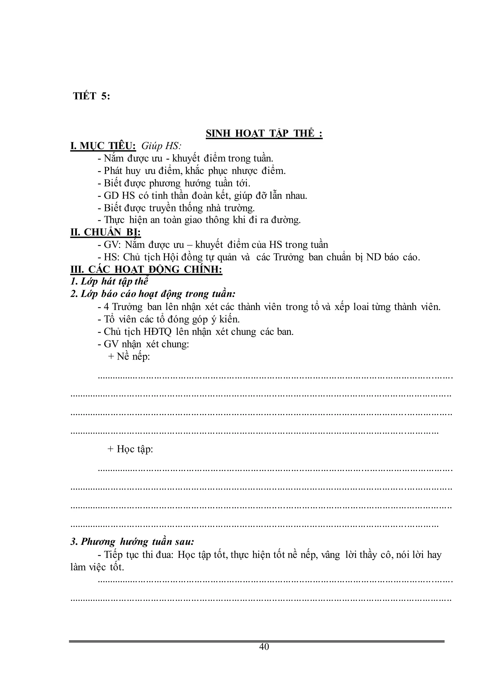 G
40
TIẾT 5:
SINH HOẠT TẬP THỂ :
I. MỤC TIÊU: Giúp HS:
- Nắm được ưu - khuyết điểm trong tuần.
- Phát huy ưu điểm, khắc phục nhược điểm.
- Biết được phương hướng tuần tới.
- GD HS có tinh thần đoàn kết, giúp đỡ lẫn nhau.
- Biết được truyền thống nhà trường.
- Thực hiện an toàn giao thông khi đi ra đường.
II. CHUẨN BỊ:
- GV: Nắm được ưu – khuyết điểm của HS trong tuần
- HS: Chủ tịch Hội đồng tự quản và các Trưởng ban chuẩn bị ND báo cáo.
III. CÁC HOẠT ĐỘNG CHÍNH:
1. Lớp hát tập thể
2. Lớp báo cáo hoạt động trong tuần:
- 4 Trưởng ban lên nhận xét các thành viên trong tổ và xếp loai từng thành viên.
- Tổ viên các tổ đóng góp ý kiến.
- Chủ tịch HĐTQ lên nhận xét chung các ban.
- GV nhận xét chung:
+ Nề nếp:
.....................................................................................................................................
...............................................................................................................................................
...............................................................................................................................................
..........................................................................................................................................
+ Học tập:
.....................................................................................................................................
...............................................................................................................................................
...............................................................................................................................................
..........................................................................................................................................
3. Phương hướng tuần sau:
- Tiếp tục thi đua: Học tập tốt, thực hiện tốt nề nếp, vâng lời thầy cô, nói lời hay
làm việc tốt.
.....................................................................................................................................
...............................................................................................................................................
 