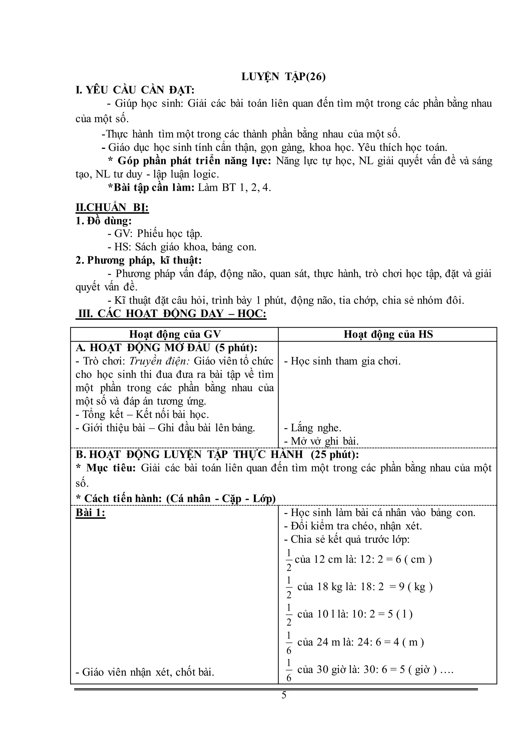 G
5
LUYỆN TẬP(26)
I. YÊU CẦU CẦN ĐẠT:
- Giúp học sinh: Giải các bài toán liên quan đến tìm một trong các phần bằng nhau
của một số.
-Thực hành tìm một trong các thành phần bằng nhau của một số.
- Giáo dục học sinh tính cẩn thận, gọn gàng, khoa học. Yêu thích học toán.
* Góp phần phát triển năng lực: Năng lực tự học, NL giải quyết vấn đề và sáng
tạo, NL tư duy - lập luận logic.
*Bài tập cần làm: Làm BT 1, 2, 4.
II.CHUẨN BỊ:
1. Đồ dùng:
- GV: Phiếu học tập.
- HS: Sách giáo khoa, bảng con.
2. Phương pháp, kĩ thuật:
- Phương pháp vấn đáp, động não, quan sát, thực hành, trò chơi học tập, đặt và giải
quyết vấn đề.
- Kĩ thuật đặt câu hỏi, trình bày 1 phút, động não, tia chớp, chia sẻ nhóm đôi.
III. CÁC HOẠT ĐỘNG DẠY – HỌC:
Hoạt động của GV Hoạt động của HS
A. HOẠT ĐỘNG MỞ ĐẦU (5 phút):
- Trò chơi: Truyền điện: Giáo viên tổ chức
cho học sinh thi đua đưa ra bài tập về tìm
một phần trong các phần bằng nhau của
một số và đáp án tương ứng.
- Tổng kết – Kết nối bài học.
- Giới thiệu bài – Ghi đầu bài lên bảng.
- Học sinh tham gia chơi.
- Lắng nghe.
- Mở vở ghi bài.
B. HOẠT ĐỘNG LUYỆN TẬP THỰC HÀNH (25 phút):
* Mục tiêu: Giải các bài toán liên quan đến tìm một trong các phần bằng nhau của một
số.
* Cách tiến hành: (Cá nhân - Cặp - Lớp)
Bài 1:
- Giáo viên nhận xét, chốt bài.
- Học sinh làm bài cá nhân vào bảng con.
- Đổi kiểm tra chéo, nhận xét.
- Chia sẻ kết quả trước lớp:
2
1
của 12 cm là: 12: 2 = 6 ( cm )
2
1
của 18 kg là: 18: 2 = 9 ( kg )
2
1
của 10 l là: 10: 2 = 5 ( l )
6
1
của 24 m là: 24: 6 = 4 ( m )
6
1
của 30 giờ là: 30: 6 = 5 ( giờ ) ….
 