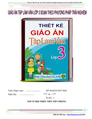 =================================Giáo án Tập làm văn Lớp 3 theo hướng Trải nghiệm sáng tạo của học sinh Năm học 2018- 2019
Tuần 1Ngày soạn : ........................... KẾ HOẠCH DẠY HỌC
Ngày dạy : ........................... ***– & —***
TUẦN : 1
NÓI VỀ ĐỘI THIẾU NIÊN TIỀN PHONG
Giáo án Tiểu học – http://tieuhocvn.info 2014
1
 