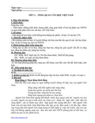 https://thuviengiaoan.com/
Ngày soạn: ...............................................
Ngày giảng: .............................................
TIẾT 1. TỔNG QUAN VĂN HỌC VIỆT NAM
I. Mục tiêu bài học
1. Kiến thức:
Giúp học sinh:
- Nắm được những kiến thức chung nhất, tổng quát nhất về hai bộ phận của VHVN
và quá trình phát triển của văn học viết Việt Nam.
2. Kĩ năng:
- Vận dụng để tìm hiểu và hệ thống hoá những tác phẩm sẽ học về văn học VN.
3. Thái độ, phẩm chất:
- Bồi dưỡng niềm tự hào về truyền thống văn hóa của dân tộc qua di sản văn học được
học, từ đó có lòng say mê với VHVN.
4. Định hướng phát triển năng lực
- Năng lực tự chủ và tự học, năng lực hợp tác, năng lực giải quyết vấn đề và sáng
tạo; năng lực thẩm mỹ, năng lực tư duy.
II. Phương tiện
GV: SGK, SGV Ngữ văn 10, Tài liệu tham khảo, Thiết kế bài giảng
HS: SGK, vở soạn, tài liệu tham khảo
III. Phương pháp thực hiện
Gv kết hợp phương pháp đọc sáng tạo, đối thoại, trao đổi, nêu vấn đề, thảo luận, tích
hợp.
IV. Tiến trình dạy học
1. Ổn định tổ chức lớp:
Sĩ số: …………………………….
2. Kiểm tra bài cũ: Kiểm tra đồ dùng học tập của học sinh( SGK, vở ghi, vở soạn..)
3. Bài mới
Hoạt động 1: Hoạt động khởi động
Nhà thơ Huy Cận từng ca ngợi những truyền thống tốt đẹp của con người Việt
Nam:
Sống vững chãi bốn nghìn năm sừng sững
Lưng đeo gươm, tay mềm mại bút hoa
Trong mà thực sáng hai bờ suy tưởng
Sống hiên ngang mà nhân ái, chan hòa.
Người Việt Nam hiên ngang bất khuất, trước họa ngoại xâm thì “người con trai
ra trận, người con gái ở nhà nuôi cái cùng con”, thậm chí “giặc đến nhà, đàn bà
cũng đánh”, tất cả nhằm mục đích “đạp quân thù xuống đất đen”. Bởi người Việt
Nam vốn yêu hòa bình, luôn khát khao độc lập, tự do. Bên cạnh ý chí độc lập, thẳm
sâu trong tâm hồn người Việt cũng mang tố chất nghệ sĩ. Lớp cha trước, lớp con sau
tiếp nối không ngừng sáng tạo làm nên một nền VHVN phong phú về thể loại, có
nhiều tác giả và tác phẩm ưu tú.
 