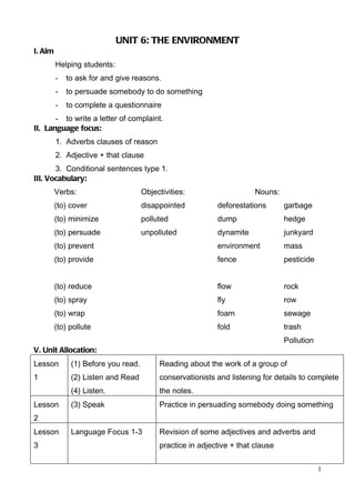 UNIT 6: THE ENVIRONMENT
I. Aim
         Helping students:
         -   to ask for and give reasons.
         -   to persuade somebody to do something
         -   to complete a questionnaire
       - to write a letter of complaint.
II. Language focus:
         1. Adverbs clauses of reason
         2. Adjective + that clause
       3. Conditional sentences type 1.
III. Vocabulary:
         Verbs:                      Objectivities:                    Nouns:
         (to) cover                  disappointed          deforestations       garbage
         (to) minimize               polluted              dump                 hedge
         (to) persuade               unpolluted            dynamite             junkyard
         (to) prevent                                      environment          mass
         (to) provide                                      fence                pesticide


         (to) reduce                                       flow                 rock
         (to) spray                                        fly                  row
         (to) wrap                                         foam                 sewage
         (to) pollute                                      fold                 trash
                                                                                Pollution
V. Unit Allocation:
Lesson        (1) Before you read.        Reading about the work of a group of
1             (2) Listen and Read         conservationists and listening for details to complete
              (4) Listen.                 the notes.
Lesson        (3) Speak                   Practice in persuading somebody doing something
2
Lesson        Language Focus 1-3          Revision of some adjectives and adverbs and
3                                         practice in adjective + that clause

                                                                                            1
 
