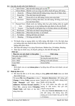 Baøi 1: Giao tieáp vôùi phaàn meàm Pro/E Wildfire 5.0                                           13
          2     Spin Center Baät /taét bieåu töôïng goác toïa ñoä
          3     Orient Mode Baät/taét vò trí sau cuøng cuûa ñieåm chuaån ñeå quay ñoái töôïng
          4       Zoom In   Phoùng to hình aûnh ñoái töôïng trong vuøng cöûa soå ñöôïc choïn
          5      Zoom Out   Thu nhoû hình aûnh ñoái töôïng
          6         Refit   Zoom taát caû caùc ñoái töôïng vaøo/ra toaøn maøn hình
          7      Reorient   Ñònh laïi höôùng nhìn khaùc cho ñoái töôïng 3D baèng caùch choïn
                            hai maët tham khaûo
          8     Named View Danh saùch caùc höôùng nhìn bao goàm höôùng nhìn do ngöôøi
                    List    duøng taïo ra vaø caùc höôùng nhìn maëc ñònh coù saün cuûa Pro/E
         9        Layers    Taïo lôùp ñeå coù theå phaân loaïi vaø aån theo nhoùm caùc ñoái töôïng
         10      Wireframe Theå hieän moâ hình ôû daïng khung daây
         11     Hidden line Phaân bieät neùt thaáy vaø neùt khuaát
         12      No hidden  Khoâng theå hieän neùt khuaát
         13       Shading   Toâ boùng moâ hình 3D

     • Töø thanh coâng cuï ngang nhaán vaøo bieåu töôïng AB (hình 1-14), laàn löôït choïn
        caùc höôùng nhìn maëc ñònh ñaõ ñöôïc Pro/E thieát laäp saün ñeå xem moâ hình 3D ôû caùc
        höôùng nhìn khaùc nhau.
     • Theå hieän ñoái töôïng ôû caùc daïng Wireframe, Hidden line, Ni hidden, Shading.
     • Thöïc taäp caùc leänh xoay, di chuyeån, phoùng to, thu nhoû ñoái töôïng 3D
     Nhaéc laïi:
       Thao taùc caùc nuùt chuoät vaø baøn phím                     Chöùc naêng
      Nuùt giöõa chuoät (NGC)                      Xoay (Rotate)
      Shift + NGC                                  Di chuyeån tònh tieán (Pan)
      Ctrl + NGC                                   Phoùng tu thu nhoû (Zoom)
      Cuoän NGC                                    Zoom In/Out
     Löu yù :
     - Kích thöôùc cuûa caùc maët datum plane seõ töï ñoäng thay ñoåi theo kích thöôùc cuûa moâ
        hình 3D.
1.5 Ñònh heä ñôn vò veõ:
     • Ñeå choïn heä ñôn vò veõ laø mm, chuùng ta duøng phím traùi chuoät choïn caùc leänh
        theo trình töï sau:
       Töø menu File choïn Properties > choïn - Interpret dimensions: ñoái töôïng giöõ
       Change ôû doøng Units, pop-up menu nguyeân giaù trò kích thöôùc nhöng kích
       Units Manager xuaát hieän, choïn thöôùc vaät lyù thay ñoåi.
       milimeter Newton Second (mmNs). Ví duï: kích thöôùc ban ñaàu cuûa ñoái
       Choïn Set…, pop-up menu Changing töôïng laø 100 inches, baây giôø caàn
       Model Units xuaát hieän coù hai khaû chuyeån sang heä mm.
       naêng choïn löïa.                           - Neáu choïn Convert dimensions thì ñoä
                                                   lôùn ñoái töôïng vaãn khoâng thay ñoåi
                                                   nhöng giaù trò kích thöôùc baây giôø laø 100
                                                   x 25,4(mm).
Höôùng daãn söû duïng Pro/E Wildfire 5.0                                        Nguyeãn Vaên Thaønh
 