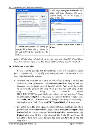 Baøi 1: Giao tieáp vôùi phaàn meàm Pro/E Wildfire 5.0                                                14
                                                        - Neáu choïn Interpret dimensions thì
                                                        giaù trò kích thöôùc vaãn khoâng ñoåi, töùc laø
                                                        100mm nhöng ñoä lôùn ñoái töôïng ñaõ
                                                        giaûm ñi 25,4 laàn.




                                                       Choïn Interpret dimensions > OK >
           - Convert dimensions: ñoái töôïng giöõ Close.
           nguyeân kích thöôùc vaät lyù, nhöng giaù
           trò kích thöôùc seõ thay ñoåi tuøy theo heä
           ñôn vò.

        Löu yù : Heä ñôn vò coù theå ñònh baát cöù luùc naøo trong quaù trình thieát keá chöù khoâng
        nhaát thieát phaûi ñònh ngay töø luùc ñaàu, ñaây laø moät trong nhöõng öu ñieåm cuûa Pro/E.

1.6 Gaùn heä ñôn vò maëc ñònh :

           Heä ñôn vò coù theå gaùn maëc ñònh ñeå moãi khi taïo baûn veõ môùi chuùng ta khoâng caàn
        phaûi xaùc ñònh heä ñôn vò. Ví duï ñeå gaùn heä ñôn vò maëc ñònh laø heä meùt (ñôn vò ño laø
        mm) chuùng ta thöïc hieän nhö sau:

        • Töø menu File choïn New ñeå taïo baûn veõ môùi, neáu ñeå yù chuùng ta seõ thaáy beân
          döôùi cöûa soå New coù doøng chöõ      Use default template, thoâng soá naøy maëc
          ñònh ñöôïc choïn, do ñoù neáu choïn moâ ñun thieát keá 3D - Part, sau ñoù ñaët teân baûn
          veõ vaø choïn OK, quan saùt treân vuøng cöûa soå giao tieáp vôùi ngöôøi duøng seõ thaáy
          doøng           chöõ         “Using           the           template            default
          $PRO_DIRECTORYtemplatesinlbs_part_solid.prt as the template.”. Trong
          ñoù inlbs_part_solid.prt laø file ñònh daïng maãu cuûa moâ ñun Part, coøn phaàn tröôùc
          ñoù ($PRO_DIRECTORYtemplates) laø ñöôøng daãn tuøy thuoäc vaøo nôi chuùng ta
          caøi ñaët phaàn meàm Pro/E. Ví duï nhö C:PTCproeWildfire 5.0 templates

        • Baây giôø töø menu File choïn Open, choïn theo ñöôøng daãn xuaát hieän treân cöûa soå
          giao tieáp ñeán thö muïc templates vaø choïn vaøo file inlbs_part_solid.prt > choïn
          Open ñeå môû leân. Sau ñoù töø menu File choïn Properties, choïn change ôû doøng
          Units ñeå ñònh nghóa heä ñôn vò nhö caùch trình baøy ôû treân ñeå chuyeån sang heä
          meùt (ñôn vò ño laø mm), sau ñoù töø menu File choïn leänh Save ñeå löu file ñònh
          daïng maãu laïi.
Höôùng daãn söû duïng Pro/E Wildfire 5.0                                            Nguyeãn Vaên Thaønh
 