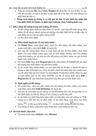 Baøi 1: Giao tieáp vôùi phaàn meàm Pro/E Wildfire 5.0                                                   15
        • Tieáp tuïc töø menu File choïn Close Window ñeå ñoùng baûn veõ laïi, töø ñaây veà sau,
           moãi laàn taïo baûn veõ môùi laø heä ñôn vò maëc ñònh ñaõ laø heä meùt, cho neân khoâng caàn
           phaûi ñònh heä ñôn vò.
       • Baèng caùch töông töï chuùng ta coù theå gaùn heä ñôn vò maëc ñònh cho phaàn laép
          raùp, phaàn thieát keá khuoân vaø phaàn laäp trình gia coâng ôû nhöõng phaàn sau.

1.7 Hieäu chænh ñoái töôïng trong moâi tröôøng 3D (Part)
     • Vì ñoái töôïng ñöôïc thieát keá theo tham soá, do ñoù, vieäc thay ñoåi hình daùng, kích
         thöôùc raát deã daøng, nhanh choùng maø khoâng caàn phaûi thieát keá laïi töø ñaàu, ñaây laø
         moät ñieåm raát öu vieät cuûa phaàn meàm Pro/E.
     • Coù hai caùch hieäu chænh:

        a) Hieäu chænh thuaàn tuùy veà maët kích thöôùc :
        • Töø Model Tree, choïn phím phaûi chuoät leân ñoái töôïng caàn hieäu chænh, moät
           menu xuaát hieän, choïn leänh Edit töø menu ñoù.
        • Luùc naøy ñoái töôïng ñöôïc choïn seõ xuaát hieän caùc giaù trò kích thöôùc, choïn kích
           thöôùc caàn hieäu chænh (choïn ngay con soá kích thöôùc, khoâng choïn leân ñöôøng
           doùng kích thöôùc), giaù trò hieän taïi cuûa ñoái töôïng xuaát hieän, nhaäp vaøo giaù trò kích
           thöôùc môùi, nhaán Enter.
        • Töø menu Edit choïn leänh Regenerate hoaëc nhaán phím taét Ctrl+G ñeå caäp nhaät
           ñoái töôïng theo kích thöôùc vöøa môùi hieäu chænh.
        • Ví duï muoán hieäu chænh chieàu cao cuûa khoái hoäp töø 30 ñôn vò thaønh 50 ñôn vò
           chuùng ta thöïc hieän nhö sau: choïn nuùt phaûi chuoät leân khoái hoäp treân model tree,
           sau ñoù nhaáp ñuùp nuùt traùi chuoät vaøo kích thöôùc 30 caàn hieäu chænh, nhaäp vaøo giaù
           trò kích thöôùc môùi laø 50, nhaán ENTER, sau ñoù töø menu leänh choïn Edit >
           Regenerate ñeå caäp nhaät hình daïng khoái hoäp theo giaù trò kích thöôùc môùi.

        b) Ñònh nghóa laïi ñoái töôïng :
        • Töø model tree, choïn nuùt phaûi chuoät leân ñoái töôïng caàn hieäu chænh, moät menu
           xuaát hieän, choïn leänh Edit Definition töø menu ñoù.
        • Luùc naøy seõ xuaát hieän laïi caùc thoâng soá cuûa ñoái töôïng treân cöûa soå giao tieáp vaø coù
           theå ñònh nghóa laïi baát kyø thoâng soá naøo chuùng ta muoán thay ñoåi.
        • Ví duï hieän nay khoái hoäp ñang phaùt trieån veà moät phía cuûa maët phaúng veõ TOP,
           chuùng ta coù theå ñoåi cho noù phaùt trieån veà hai phía baèng caùch choïn vaøo bieåu
          töôïng      vaø ñoåi sang bieåu töôïng      vaø choïn bieåu töôïng     ñeå keát thuùc.
        • Caùc thoâng soá khaùc cuõng ñöôïc hieäu chænh theo caùch töông töï nhö vaäy.

1.8 Ño kích thöôùc, dieän tích
     • Töø menu leänh choïn Analysis, choïn Measure




Höôùng daãn söû duïng Pro/E Wildfire 5.0                                               Nguyeãn Vaên Thaønh
 