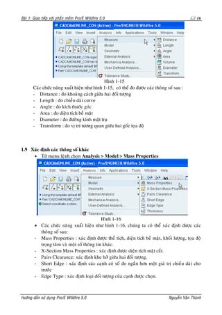 Baøi 1: Giao tieáp vôùi phaàn meàm Pro/E Wildfire 5.0                                             16




                                             Hình 1-15
       Caùc chöùc naêng xuaát hieän nhö hình 1-15, coù theå ño ñöôïc caùc thoâng soá sau :
       - Distance : ño khoaûng caùch giöõa hai ñoái töôïng
       - Length : ño chieàu daøi curve
       - Angle : ño kích thöôùc goùc
       - Area : ño dieän tích beà maët
       - Diameter : ño ñöôøng kính maët truï
       - Transform : ño vò trí töông quan giöõa hai goác toïa ñoä



1.9 Xaùc ñònh caùc thoâng soá khaùc
     • Töø menu leänh choïn Analysis > Model > Mass Properties




                                             Hình 1-16
        • Caùc chöùc naêng xuaát hieän nhö hình 1-16, chuùng ta coù theå xaùc ñònh ñöôïc caùc
          thoâng soá sau:
        - Mass Properties : xaùc ñònh ñöôïc theå tích, dieän tích beà maët, khoái löôïng, toïa ñoä
          troïng taâm vaø moät soá thoâng tin khaùc.
        - X-Section Mass Properties : xaùc ñònh ñöôïc dieän tích maët caét.
        - Pairs Clearance: xaùc ñònh khe hôû giöõa hai ñoái töôïng.
        - Short Edge : xaùc ñònh caùc caïnh coù soá ño ngaén hôn moät giaù trò chieàu daøi cho
          tröôùc
        - Edge Type : xaùc ñònh loaïi ñoái töôïng cuûa caïnh ñöôïc choïn.



Höôùng daãn söû duïng Pro/E Wildfire 5.0                                          Nguyeãn Vaên Thaønh
 
