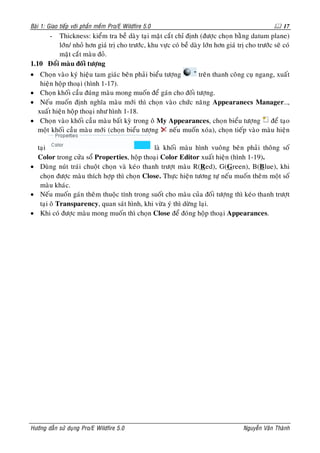 Baøi 1: Giao tieáp vôùi phaàn meàm Pro/E Wildfire 5.0                                               17
        -Thickness: kieåm tra beà daøy taïi maët caét chæ ñònh (ñöôïc choïn baèng datum plane)
         lôùn/ nhoû hôn giaù trò cho tröôùc, khu vöïc coù beà daøy lôùn hôn giaù trò cho tröôùc seõ coù
         maët caét maøu ñoû.
1.10 Ñoåi maøu ñoái töôïng
• Choïn vaøo kyù hieäu tam giaùc beân phaûi bieåu töôïng      treân thanh coâng cuï ngang, xuaát
   hieän hoäp thoaïi (hình 1-17).
• Choïn khoái caàu ñuùng maøu mong muoán ñeå gaùn cho ñoái töôïng.
• Neáu muoán ñònh nghóa maøu môùi thì choïn vaøo chöùc naêng Appearanecs Manager…,
  xuaát hieän hoäp thoaïi nhö hình 1-18.
• Choïn vaøo khoái caàu maøu baát kyø trong oâ My Appearances, choïn bieåu töôïng ñeå taïo
  moät khoái caàu maøu môùi (choïn bieåu töôïng     neáu muoán xoùa), choïn tieáp vaøo maøu hieän

  taïi                                       laø khoái maøu hình vuoâng beân phaûi thoâng soá
  Color trong cöûa soå Properties, hoäp thoaïi Color Editor xuaát hieän (hình 1-19).
• Duøng nuùt traùi chuoät choïn vaø keùo thanh tröôït maøu R(Red), G(Green), B(Blue), khi
   choïn ñöôïc maøu thích hôïp thì choïn Close. Thöïc hieän töông töï neáu muoán theâm moät soá
   maøu khaùc.
• Neáu muoán gaùn theâm thuoäc tính trong suoát cho maøu cuûa ñoái töôïng thì keùo thanh tröôït
   taïi oâ Transparency, quan saùt hình, khi vöøa yù thì döøng laïi.
• Khi coù ñöôïc maøu mong muoán thì choïn Close ñeå ñoùng hoäp thoaïi Appearances.




Höôùng daãn söû duïng Pro/E Wildfire 5.0                                            Nguyeãn Vaên Thaønh
 