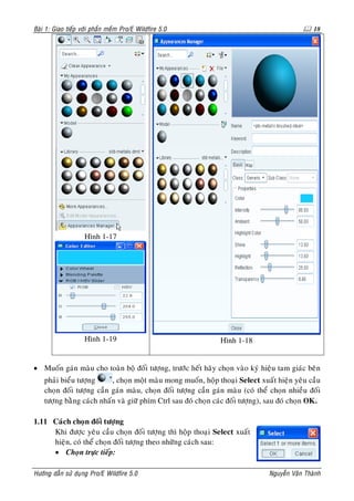 Baøi 1: Giao tieáp vôùi phaàn meàm Pro/E Wildfire 5.0                                           18




                    Hình 1-17




                    Hình 1-19                                  Hình 1-18


• Muoán gaùn maøu cho toaøn boä ñoái töôïng, tröôùc heát haõy choïn vaøo kyù hieäu tam giaùc beân
    phaûi bieåu töôïng     , choïn moät maøu mong muoán, hoäp thoaïi Select xuaát hieän yeâu caàu
    choïn ñoái töôïng caàn gaùn maøu, choïn ñoái töôïng caàn gaùn maøu (coù theå choïn nhieàu ñoái
    töôïng baèng caùch nhaán vaø giöõ phím Ctrl sau ñoù choïn caùc ñoái töôïng), sau ñoù choïn OK.

1.11 Caùch choïn ñoái töôïng
     Khi ñöôïc yeâu caàu choïn ñoái töôïng thì hoäp thoaïi Select xuaát
     hieän, coù theå choïn ñoái töôïng theo nhöõng caùch sau:
     • Choïn tröïc tieáp:

Höôùng daãn söû duïng Pro/E Wildfire 5.0                                        Nguyeãn Vaên Thaønh
 