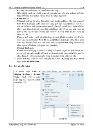 Baøi 1: Giao tieáp vôùi phaàn meàm Pro/E Wildfire 5.0                                              19
        - Caùc maët nhìn thaáy ñöôïc thì coù theå choïn tröïc tieáp.
        - Neáu maët bò khuaát thì coù theå xoay moâ hình ñeán moät goùc nhìn khaùc coù theå nhìn
          thaáy ñöôïc maët muoán choïn vaø khi ñoù coù theå choïn tröïc tieáp.
        • Choïn tuaàn töï:
        - Moät caùch khaùc coù theå choïn ñöôïc nhöõng maët khuaát maø khoâng caàn phaûi xoay moâ
          hình ñoù laø di chuyeån vò trí chuoät vaøo vuøng giôùi haïn cuûa maët khuaát caàn choïn,
          sau ñoù nhaán nuùt phaûi chuoät thì maët khuaát gaàn nhaát seõ ñoåi maøu, nhaán tieáp nuùt
          phaûi chuoät laàn nöõa thì seõ choïn ñöôïc maët khuaát gaàn keá sau maët vöøa choïn, cöù
          tuaàn töï nhö vaäy cho ñeán khi maët caàn choïn ñoåi maøu thì nhaán nuùt traùi chuoät ñeå
          choïn maët ñoù.
        - Cuõng coù theå nhaán vaø giöõ nuùt phaûi chuoät leân maët khuaát caàn choïn cho ñeán khi
          xuaát hieän menu thì choïn Next ñeå choïn maët khuaát, thöïc hieän töông töï seõ choïn
          ñöôïc maët khuaát keá sau maët vöøa choïn, chöùc naêng Previous trong menu ñoù seõ
          choïn ngöôïc trôû laïi maët phía tröôùc maët vöøa choïn.
        • Choïn töø danh saùch:
          Coù theå choïn ñoái töôïng töø danh saùch baèng caùch nhaán vaø giöõ nuùt phaûi chuoät, moät
          menu xuaát hieän vaø choïn Pick From List, danh saùch ñoái töôïng xuaát hieän, sau khi
          choïn ñöôïc ñoái töôïng mong muoán trong danh saùch ñoù thì nhaán nuùt OK.
        • Muoán keát thuùc leänh choïn ñoái töôïng thì nhaán nuùt OK trong hoäp thoaïi Select
          hoaëc nhaán nuùt giöõa chuoät.

1.12 Ñoåi maøu heä thoáng

        Töø menu choïn View >
        Display Settings > System
        Colors (hình 1-20) > xuaát
        hieän hoäp thoaïi System Color
        nhö hình 1-21.




                                                                   Hình1-20

Höôùng daãn söû duïng Pro/E Wildfire 5.0                                           Nguyeãn Vaên Thaønh
 