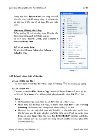 Baøi 1: Giao tieáp vôùi phaàn meàm Pro/E Wildfire 5.0                                          20



      Trong hoäp thoaïi System Color cho pheùp thay ñoåi
      maøu cuûa töøng loaïi ñoái töôïng baèng caùch choïn maøu
      taïi nuùt phía tröôùc cuûa noù vaø thay ñoåi sang maøu
      khaùc.

      Ví duï thay ñoåi sang neàn traéng:
      Thoâng thöôøng ñeå in aán thöôøng thay ñoåi maøu neàn
      thaønh maøu traéng, caùch thöïc hieän nhö sau :
      Töø hoäp thoaïi System Color, choïn Scheme >
      Black on White > OK.

      Trôû laïi maøu maëc ñònh :
      Töø hoäp thoaïi System Color, choïn Scheme >
      Default > OK.




                                                                         Hình 1-21

1.13 Löu ñoái töôïng thieát keá leân ñóa:

    a) Löu vôùi teân ban ñaàu :
       Töø menu leänh choïn File > Save hoaëc choïn bieåu töôïng     töø thanh coâng cuï ngang.

    b) Löu vôùi teân môùi :
       Töø menu leänh choïn File > Save a Copy, hoäp thoaïi Save a Copy xuaát hieän, goõ teân
       môùi vaøo oâ New Name (teân cuõ khoâng ñöôïc pheùp thay ñoåi), choïn OK ñeå keát thuùc.

        Löu yù :
        • Thö muïc laøm vieäc choïn ôû ñaâu thì khi Save baûn veõ seõ löu vaøo ñoù.
        • Muoán thay ñoåi thö muïc laøm vieäc, töø menu leänh choïn File > Set Working
          Directory vaø choïn thö muïc mong muoán naèm ôû baát kyø oå ñóa naøo.
        • Thö muïc laøm vieäc maëc ñònh ñöôïc xaùc ñònh khi caøi ñaët phaàn meàm, muoán thay
          ñoåi thö muïc naøy thì nhaán nuùt phaûi chuoät leân bieåu töôïng Pro/E treân maøn hình
          Desktop, choïn Properties, hoäp thoaïi Pro ENGINEER Properties xuaát hieän,
          choïn thö muïc laøm vieäc maëc ñònh môùi trong oâ Start in (Thö muïc naøy phaûi ñöôïc
          taïo tröôùc treân ñóa).


Höôùng daãn söû duïng Pro/E Wildfire 5.0                                       Nguyeãn Vaên Thaønh
 