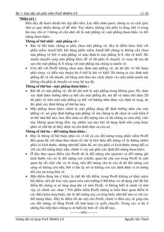 Baøi 1: Giao tieáp vôùi phaàn meàm Pro/E Wildfire 5.0                                                    22
   Nhaän xeùt :
      Ñeán ñaây ñaõ hoaøn thaønh baøi taäp ñaàu tieân. Luùc ñaàu chöa quen, chuùng ta coù caûm giaùc
      nhö coù quaù nhieàu thoâng soá ñeå nhôù. Tuy nhieân, khoâng caàn phaûi lo laéng, bôûi vì trong
      baøi naøy chæ coù 3 thoâng soá caàn nhôù, ñoù laø maët phaúng veõ, maët phaúng tham khaûo vaø ñoái
      töôïng tham khaûo.
      Thoâng soá thöù nhaát - maët phaúng veõ :
      • Khi veõ baét buoäc chuùng ta phaûi choïn maët phaúng veõ, ñaây laø ñieåm khaùc bieät vôùi
          phaàn meàm AutoCAD, khi duøng phaàn meàm AutoCAD chuùng ta khoâng caàn choïn
          maët phaúng veõ bôûi vì maët phaúng veõ maëc ñònh laø maët phaúng X-Y, khi veõ khoái 3D,
          muoán chuyeån sang maët phaúng khaùc ñeå veõ thì phaûi di chuyeån vaø xoay heä toïa ñoä
          sao cho maët phaúng X-Y truøng vôùi maët phaúng maø chuùng ta muoán veõ.
      • Coøn ñoái vôùi Pro/E khoâng choïn maëc ñònh maët phaúng veõ, do ñoù khi veõ baét buoäc
          phaûi choïn, vaø ñieàu naøy thuaän lôïi ôû choã laø khi veõ khoái 3D chuùng ta xaùc ñònh maët
          phaúng ñeå veõ raát nhanh, chæ baèng moät thao taùc click chuoät vaøo maët mình muoán maø
          khoâng caàn phaûi di chuyeån vaø xoay heä toïa ñoä.
      Thoâng soá thöù hai - maët phaúng tham khaûo :
      • Khi ñaõ coù maët phaúng veõ, thì ñoù chæ môùi laø maët phaúng trong khoâng gian 3D, chöa
          xaùc ñònh ñöôïc höôùng nhìn cuï theå cuûa maët phaúng ñoù, maø ñeå veõ ñöôïc tieát dieän 2D
          thì phaûi veõ treân moät maët phaúng cuï theå vôùi höôùng nhìn ñöôïc xaùc ñònh roõ raøng, do
          ñoù, phaûi xaùc ñònh thoâng soá thöù hai naøy.
      • Maët phaúng tham khaûo chính laø maët phaúng duøng ñeå ñònh höôùng nhìn cho maët
          phaúng veõ, noù giuùp ñònh höôùng maët phaúng veõ maø chuùng ta ñaõ choïn seõ xuaát hieän ôû
          tö theá nhö theá naøo, ban ñaàu chöa coù ñoái töôïng naøo caû thì chuùng ta caûm thaáy vieäc
          naøy khoâng quan troïng laém, tuy nhieân sau naøy khi söû duïng leänh uoán cong hoaëc
          phaûi veõ chöõ thì seõ thaáy ñöôïc söï caàn thieát thöïc söï cuûa noù.
      Thoâng soá thöù ba – ñoái töôïng tham khaûo :
      • Ñaây laø thoâng soá baét buoäc phaûi coù, vì taát caû caùc ñoái töôïng trong phaàn meàm Pro/E
          ñeàu quan heä vôùi nhau theo tham soá, töùc laø baûn thaân ñoái töôïng veõ laø ñöông nhieân
          phaûi coù kích thöôùc, nhöng nhö theá chöa ñuû, noù coøn phaûi coù kích thöôùc töông ñoái so
          vôùi caùc ñoái töôïng khaùc nöõa, chính vì vaäy maø phaûi xaùc ñònh ñoái töôïng tham khaûo.
      • ÔÛ ñaây theo quan ñieåm cuûa Pro/E ñoù laø ñoái töôïng cha (parent) vaø ñoái töôïng ghi
          kích thöôùc vaøo noù laø ñoái töôïng con (child), quan heä cha con trong Pro/E laø moät
          quan heä raát chaët cheõ vaø roõ raøng, neáu ñoái töôïng cha bò xoùa ñi thì ñoái töôïng con
          cuõng seõ khoâng coøn nöõa, bôûi vì khi aáy noù seõ khoâng coøn xaùc ñònh ñöôïc vò trí töông
          ñoái cuûa noù trong baûn veõ.
      • Moät ñieåm ñaùng löu yù khaùc laø cheá ñoä baét ñieåm, trong Pro/E khoâng coù khaùi nieäm
          baét ñieåm, neáu ñaõ laøm vieäc quen treân moâi tröôøng CAD khaùc coù söû duïng cheá ñoä baét
          ñieåm thì chuùng ta seõ luùng tuùng khi veõ treân Pro/E, vì khoâng bieát laø mình veõ nhö
          vaäy coù chính xaùc chöa ? Vôùi phaàn meàm Pro/E chuùng ta hieåu theo quan ñieåm laø
          caùc ñieàu kieän raøng buoäc, töùc laø ñoái töôïng naøy coù raøng buoäc nhö theá naøo so vôùi caùc
          ñoái töôïng khaùc. Ñaây laø ñieåm raát öu vieät cuûa Pro/E, chính vì ñieàu naøy seõ giuùp cho
          caùc ñoái töôïng veõ baèng Pro/E raát linh hoaït vaø uyeån chuyeån. Trong caùc ví duï ôû
          nhöõng baøi tieáp theo chuùng ta seõ hieåu kyõ hôn veà vaán ñeà naøy.
                                            ---------oOo---------

Höôùng daãn söû duïng Pro/E Wildfire 5.0                                                Nguyeãn Vaên Thaønh
 