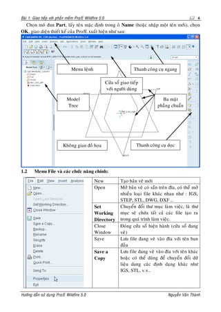 Baøi 1: Giao tieáp vôùi phaàn meàm Pro/E Wildfire 5.0                                                       6
 Choïn moâ ñun Part, laáy teân maëc ñònh trong oâ Name (hoaëc nhaäp moät teân môùi), choïn
OK, giao dieän thieát keá cuûa Pro/E xuaát hieän nhö sau:




                                Menu leänh                              Thanh coâng cuï ngang

                                                        Cöûa soå giao tieáp
                                                        vôùi ngöôøi duøng

                             Model                                                     Ba maët
                             Tree                                                    phaúng chuaån




                          Khoâng gian ñoà hoïa                           Thanh coâng cuï doïc




1.2     Menu File vaø caùc chöùc naêng chính:
                                              New               Taïo baûn veõ môùi
                                              Open              Môû baûn veõ coù saün treân ñóa, coù theå môû
                                                                nhieàu loaïi file khaùc nhau nhö : IGS,
                                                                STEP, STL, DWG, DXF …
                                              Set               Chuyeån ñoåi thö muïc laøm vieäc, laø thö
                                              Working           muïc seõ chöùa taát caû caùc file taïo ra
                                              Directory         trong quaù trình laøm vieäc.
                                              Close             Ñoùng cöûa soå hieän haønh (cöûa soå ñang
                                              Window            veõ)
                                              Save              Löu file ñang veõ vaøo ñóa vôùi teân ban
                                                                ñaàu
                                              Save a            Löu file ñang veõ vaøo ñóa vôùi teân khaùc
                                              Copy              hoaëc coù theå duøng ñeå chuyeån ñoåi döõ
                                                                lieäu dang caùc ñònh daïng khaùc nhö
                                                                IGS, STL, v.v…




Höôùng daãn söû duïng Pro/E Wildfire 5.0                                                   Nguyeãn Vaên Thaønh
 