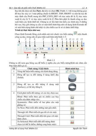 Baøi 1: Giao tieáp vôùi phaàn meàm Pro/E Wildfire 5.0                                                  8
          Sau khi ñaõ choïn moâ ñun Part, ñaët teân vaø choïn OK ôû böôùc 1.1 thì trong khoâng gian
          ñoà hoïa luùc naøy coù 3 maët phaúng chuaån laø RIGHT, TOP, FRONT vaø moät heä toïa ñoä
          maëc ñònh cuûa Pro/E mang teân PRT_CSYS_DEF vôùi truïc maøu ñoû laø X, truïc maøu
          xanh laù caây laø Y vaø truïc maøu xanh lô laø Z. Phía beân phaûi laø thanh coâng cuï doïc
          xuaát hieän caùc leänh thieát keá. Chuùng ta seõ laàn löôït tìm hieåu caùc leänh naøy ôû nhöõng
          baøi sau, baây giôø chuùng ta caàn veõ moät khoái hình hoäp neân söû duïng leänh Extrude ñeå
          veõ moät bieân daïng hình chöõ nhaät vaø cho chieàu cao laø seõ coù ñöôïc khoái hoäp.
          Trình töï thöïc hieän nhö sau:
          Choïn leänh Extrude baèng caùch nhaán nuùt traùi chuoät vaøo bieåu töôïng          treân thanh
          coâng cuï doïc, trong cöûa soå giao tieáp xuaát hieän nhö hình 1-3:




                                                  Hình 1-3
Chuùng ta chæ xem qua baûng sau ñeå hieåu yù nghóa cuûa caùc bieåu töôïng/leänh maø chöa caàn
thöïc hieän ñieàu gì caû:
     TT                   Chöùc naêng / Giaûi thích                Hình minh hoïa
      1 Vuøng theå hieän bieåu töôïng cuûa leänh ñang duøng.
      2      Duøng ñeå taïo ra ñoái töôïng ôû daïng khoái ñaëc
             (Solid).


      3      Duøng ñeå taïo ra ñoái töôïng ôû daïng maët
             (Surface), coù beà daøy baèng 0.

      4      Caùch phaùt trieån ñoái töôïng: coù caùc tuøy choïn sau:
             Blind: Phaùt trieån theo giaù trò chieàu cao hay
             chieàu saâu ñöôïc nhaäp vaøo.
             Symmetric: Phaùt trieån veà hai phía cuûa maët
             phaúng veõ.
             To Next: Phaùt trieån ñeán nhöõng maët gaàn nhaát.

             Through All: Phaùt trieån ñi qua taát caû caùc maët.
             Through Until: Phaùt trieån ñeán khi giao vôùi maët
             ñöôïc choïn.
             To Selected: Phaùt trieån ñeán ñoái töôïng ñöôïc
             choïn (coù theå laø ñieåm, ñöôøng cong hoaëc maët).
Höôùng daãn söû duïng Pro/E Wildfire 5.0                                              Nguyeãn Vaên Thaønh
 