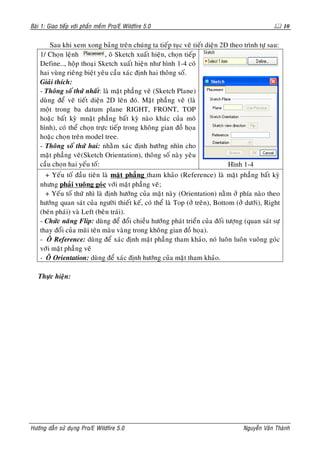 Baøi 1: Giao tieáp vôùi phaàn meàm Pro/E Wildfire 5.0                                                10


        Sau khi xem xong baûng treân chuùng ta tieáp tuïc veõ tieát dieän 2D theo trình töï sau:
    1/ Choïn leänh            , oâ Sketch xuaát hieän, choïn tieáp
    Define…, hoäp thoaïi Sketch xuaát hieän nhö hình 1-4 coù
    hai vuøng rieâng bieät yeâu caàu xaùc ñònh hai thoâng soá.
    Giaûi thích:
    - Thoâng soá thöù nhaát: laø maët phaúng veõ (Sketch Plane)
    duøng ñeå veõ tieát dieän 2D leân ñoù. Maët phaúng veõ (laø
    moät trong ba datum plane RIGHT, FRONT, TOP
    hoaëc baát kyø mnaët phaúng baát kyø naøo khaùc cuûa moâ
    hình), coù theå choïn tröïc tieáp trong khoâng gian ñoà hoïa
    hoaëc choïn treân model tree.
    - Thoâng soá thöù hai: nhaèm xaùc ñònh höôùng nhìn cho
    maët phaúng veõ(Sketch Orientation), thoâng soá naøy yeâu
    caàu choïn hai yeáu toá:                                                Hình 1-4
      + Yeáu toá ñaàu tieân laø maët phaúng tham khaûo (Reference) laø maët phaúng baát kyø
    nhöng phaûi vuoâng goùc vôùi maët phaúng veõ;
      + Yeáu toá thöù nhì laø ñònh höôùng cuûa maët naøy (Orientation) naèm ôû phía naøo theo
    höôùng quan saùt cuûa ngöôøi thieát keá, coù theå laø Top (ôû treân), Bottom (ôû döôùi), Right
    (beân phaùi) vaø Left (beân traùi).
    - Chöùc naêng Flip: duøng ñeå ñoåi chieàu höôùng phaùt trieån cuûa ñoái töôïng (quan saùt söï
    thay ñoåi cuûa muõi teân maøu vaøng trong khoâng gian ñoà hoïa).
    - OÂ Reference: duøng ñeå xaùc ñònh maët phaúng tham khaûo, noù luoân luoân vuoâng goùc
    vôùi maët phaúng veõ
    - OÂ Orientation: duøng ñeå xaùc ñònh höôùng cuûa maët tham khaûo.

   Thöïc hieän:




Höôùng daãn söû duïng Pro/E Wildfire 5.0                                           Nguyeãn Vaên Thaønh
 