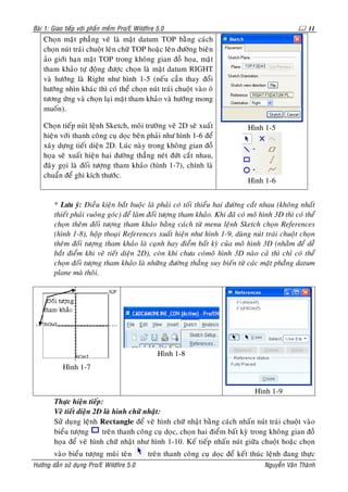 Baøi 1: Giao tieáp vôùi phaàn meàm Pro/E Wildfire 5.0                                                 11
    Choïn maët phaúng veõ laø maët datum TOP baèng caùch
    choïn nuùt traùi chuoät leân chöõ TOP hoaëc leân ñöôøng bieân
    aûo giôùi haïn maët TOP trong khoâng gian ñoà hoïa, maët
    tham khaûo töï ñoäng ñöôïc choïn laø maët datum RIGHT
    vaø höôùng laø Right nhö hình 1-5 (neáu caàn thay ñoåi
    höôùng nhìn khaùc thì coù theå choïn nuùt traùi chuoät vaøo oâ
    töông öùng vaø choïn laïi maët tham khaûo vaø höôùng mong
    muoán).

    Choïn tieáp nuùt leänh Sketch, moâi tröôøng veõ 2D seõ xuaát                Hình 1-5
    hieän vôùi thanh coâng cuï doïc beân phaûi nhö hình 1-6 ñeå
    xaây döïng tieát dieän 2D. Luùc naøy trong khoâng gian ñoà
    hoïa seõ xuaát hieän hai ñöôøng thaúng neùt ñöùt caét nhau,
    ñaây goïi laø ñoái töôïng tham khaûo (hình 1-7), chính laø
    chuaån ñeå ghi kích thöôùc.
                                                                                Hình 1-6


        * Löu yù: Ñieàu kieän baét buoäc laø phaûi coù toái thieåu hai ñöôøng caét nhau (khoâng nhaát
        thieát phaûi vuoâng goùc) ñeå laøm ñoái töôïng tham khaûo. Khi ñaõ coù moâ hình 3D thì coù theå
        choïn theâm ñoái töôïng tham khaûo baèng caùch töø menu leänh Sketch choïn References
        (hình 1-8), hoäp thoaïi References xuaát hieän nhö hình 1-9, duøng nuùt traùi chuoät choïn
        theâm ñoái töôïng tham khaûo laø caïnh hay ñieåm baát kyø cuûa moâ hình 3D (nhaèm ñeå deã
        baét ñieåm khi veõ tieát dieän 2D), coøn khi chöa coùmoâ hình 3D naøo caû thì chæ coù theå
        choïn ñoái töôïng tham khaûo laø nhöõng ñöôøng thaúng suy bieán töø caùc maët phaúng datum
        plane maø thoâi.




                                                  Hình 1-8
            Hình 1-7


                                                                                   Hình 1-9
        Thöïc hieän tieáp:
        Veõ tieát dieän 2D laø hình chöõ nhaät:
        Söû duïng leänh Rectangle ñeå veõ hình chöõ nhaät baèng caùch nhaán nuùt traùi chuoät vaøo
        bieåu töôïng      treân thanh coâng cuï doïc, choïn hai ñieåm baát kyø trong khoâng gian ñoà
        hoïa ñeå veõ hình chöõ nhaät nhö hình 1-10. Keá tieáp nhaán nuùt giöõa chuoät hoaëc choïn
        vaøo bieåu töôïng muõi teân           treân thanh coâng cuï doïc ñeå keát thuùc leänh ñang thöïc
Höôùng daãn söû duïng Pro/E Wildfire 5.0                                              Nguyeãn Vaên Thaønh
 