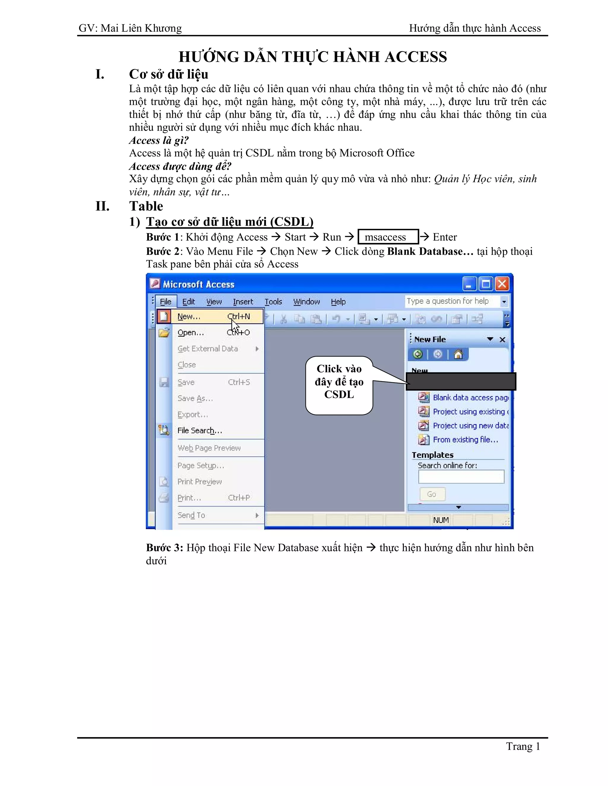 GV: Mai Liên Khương Hướng dẫn thực hành Access
Trang 1
HƯỚNG DẪN THỰC HÀNH ACCESS
I. Cơ sở dữ liệu
Là một tập hợp các dữ liệu có liên quan với nhau chứa thông tin về một tổ chức nào đó (như
một trường đại học, một ngân hàng, một công ty, một nhà máy, ...), được lưu trữ trên các
thiết bị nhớ thứ cấp (như băng từ, đĩa từ, …) để đáp ứng nhu cầu khai thác thông tin của
nhiều người sử dụng với nhiều mục đích khác nhau.
Access là gì?
Access là một hệ quản trị CSDL nằm trong bộ Microsoft Office
Access được dùng để?
Xây dựng chọn gói các phần mềm quản lý quy mô vừa và nhỏ như: Quản lý Học viên, sinh
viên, nhân sự, vật tư…
II. Table
1) Tạo cơ sở dữ liệu mới (CSDL)
Bước 1: Khởi động Access  Start  Run  msaccess  Enter
Bước 2: Vào Menu File  Chọn New  Click dòng Blank Database… tại hộp thoại
Task pane bên phải cửa sổ Access
Bước 3: Hộp thoại File New Database xuất hiện  thực hiện hướng dẫn như hình bên
dưới
Click vào
đây để tạo
CSDL
 