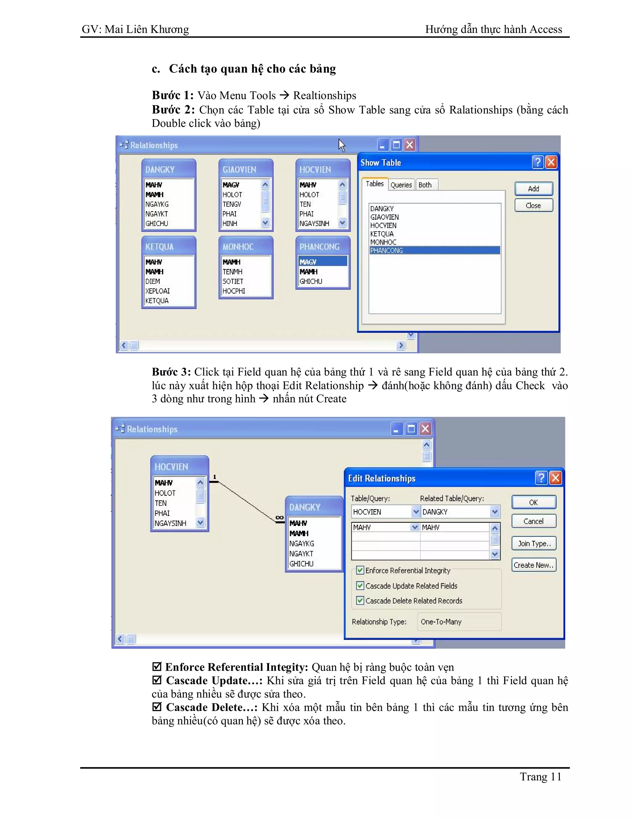 GV: Mai Liên Khương Hướng dẫn thực hành Access
Trang 11
c. Cách tạo quan hệ cho các bảng
Bước 1: Vào Menu Tools  Realtionships
Bước 2: Chọn các Table tại cửa sổ Show Table sang cửa sổ Ralationships (bằng cách
Double click vào bảng)
Bước 3: Click tại Field quan hệ của bảng thứ 1 và rê sang Field quan hệ của bảng thứ 2.
lúc này xuất hiện hộp thoại Edit Relationship  đánh(hoặc không đánh) dấu Check vào
3 dòng như trong hình  nhấn nút Create
 Enforce Referential Integity: Quan hệ bị ràng buộc toàn vẹn
 Cascade Update…: Khi sửa giá trị trên Field quan hệ của bảng 1 thì Field quan hệ
của bảng nhiều sẽ được sửa theo.
 Cascade Delete…: Khi xóa một mẫu tin bên bảng 1 thì các mẫu tin tương ứng bên
bảng nhiều(có quan hệ) sẽ được xóa theo.
 