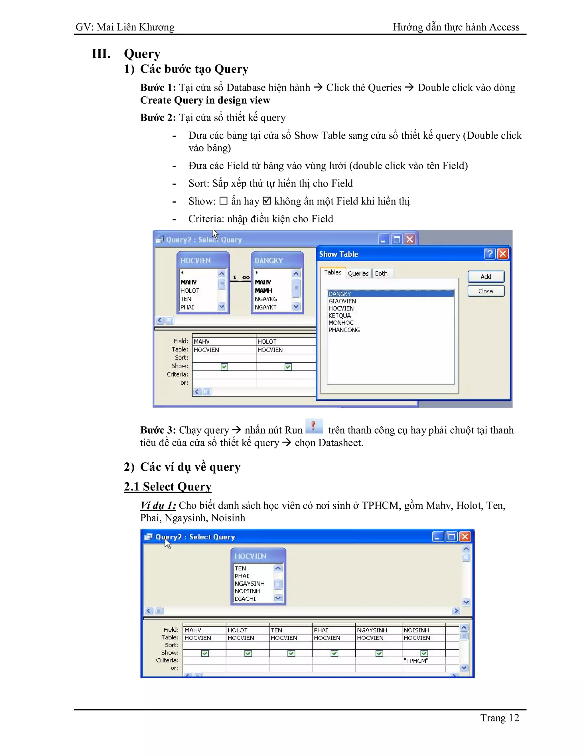 GV: Mai Liên Khương Hướng dẫn thực hành Access
Trang 12
III. Query
1) Các bước tạo Query
Bước 1: Tại cửa sổ Database hiện hành  Click thẻ Queries  Double click vào dòng
Create Query in design view
Bước 2: Tại cửa sổ thiết kế query
- Đưa các bảng tại cửa sổ Show Table sang cửa sổ thiết kế query (Double click
vào bảng)
- Đưa các Field từ bảng vào vùng lưới (double click vào tên Field)
- Sort: Sắp xếp thứ tự hiển thị cho Field
- Show:  ẩn hay  không ẩn một Field khi hiển thị
- Criteria: nhập điều kiện cho Field
Bước 3: Chạy query  nhấn nút Run trên thanh công cụ hay phải chuột tại thanh
tiêu đề của cửa sổ thiết kế query  chọn Datasheet.
2) Các ví dụ về query
2.1 Select Query
Ví dụ 1: Cho biết danh sách học viên có nơi sinh ở TPHCM, gồm Mahv, Holot, Ten,
Phai, Ngaysinh, Noisinh
 