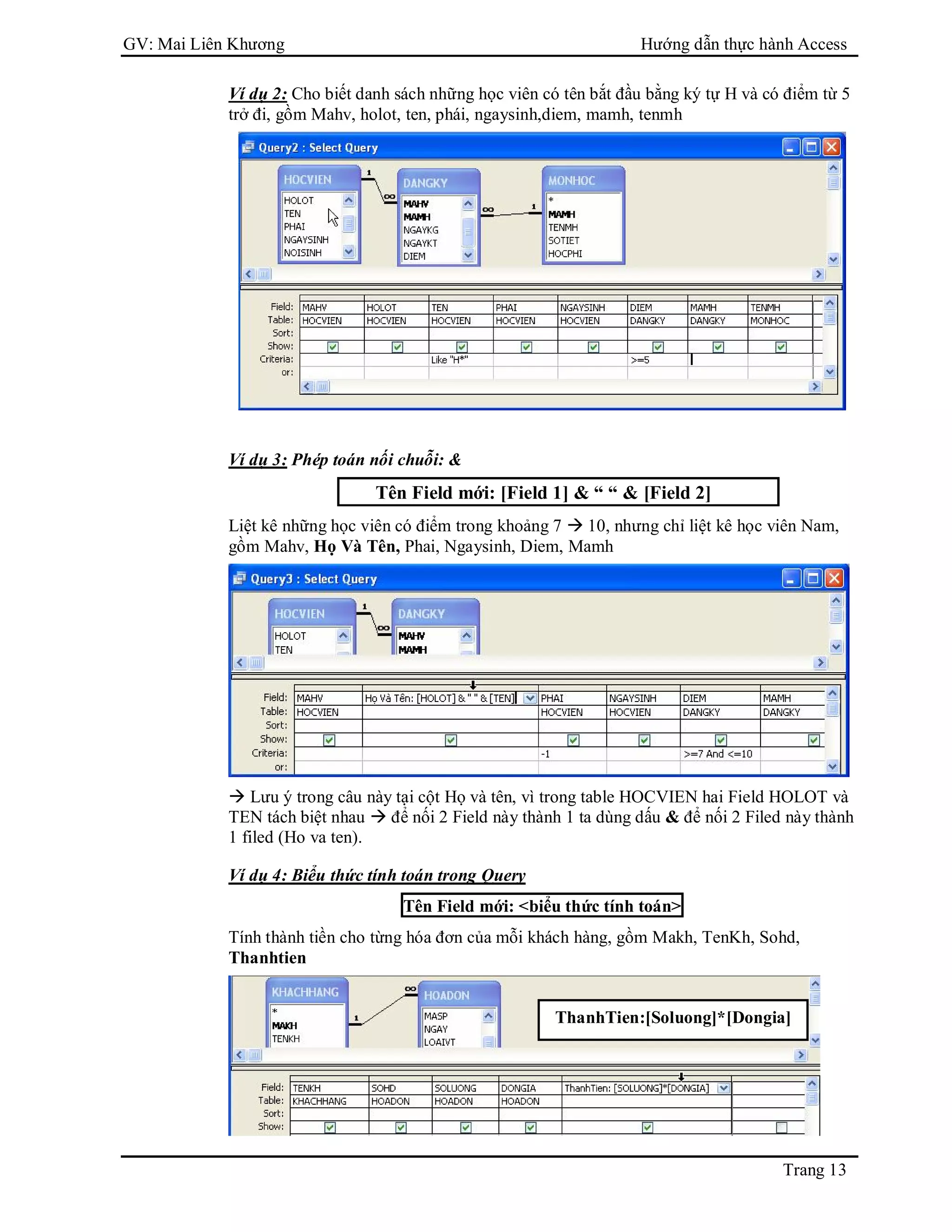 GV: Mai Liên Khương Hướng dẫn thực hành Access
Trang 13
Ví dụ 2: Cho biết danh sách những học viên có tên bắt đầu bằng ký tự H và có điểm từ 5
trở đi, gồm Mahv, holot, ten, phái, ngaysinh,diem, mamh, tenmh
Ví dụ 3: Phép toán nối chuỗi: &
Tên Field mới: [Field 1] & “ “ & [Field 2]
Liệt kê những học viên có điểm trong khoảng 7  10, nhưng chỉ liệt kê học viên Nam,
gồm Mahv, Họ Và Tên, Phai, Ngaysinh, Diem, Mamh
 Lưu ý trong câu này tại cột Họ và tên, vì trong table HOCVIEN hai Field HOLOT và
TEN tách biệt nhau  để nối 2 Field này thành 1 ta dùng dấu & để nối 2 Filed này thành
1 filed (Ho va ten).
Ví dụ 4: Biểu thức tính toán trong Query
Tên Field mới: <biểu thức tính toán>
Tính thành tiền cho từng hóa đơn của mỗi khách hàng, gồm Makh, TenKh, Sohd,
Thanhtien
ThanhTien:[Soluong]*[Dongia]
 