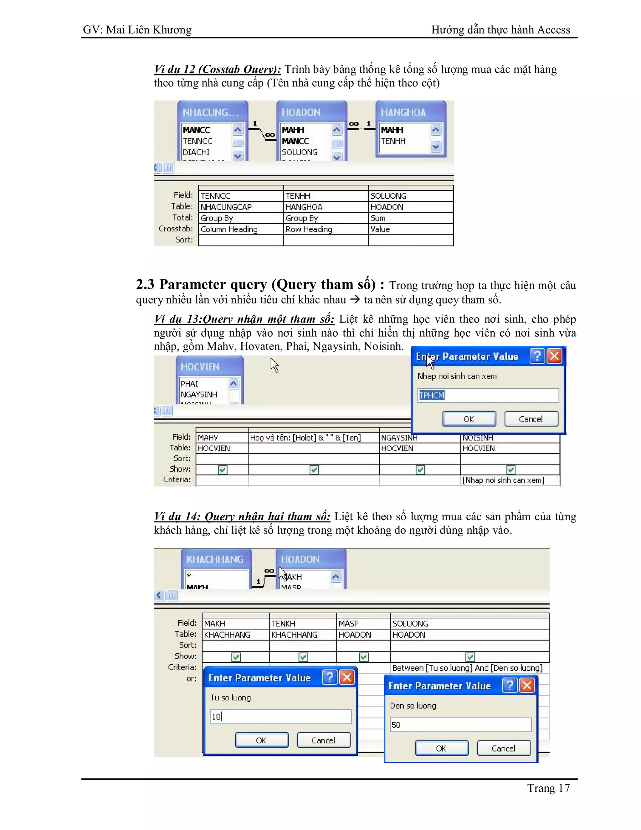 GV: Mai Liên Khương Hướng dẫn thực hành Access
Trang 17
Ví dụ 12 (Cosstab Query): Trình bày bảng thống kê tổng số lượng mua các mặt hàng
theo từng nhà cung cấp (Tên nhà cung cấp thể hiện theo cột)
2.3 Parameter query (Query tham số) : Trong trường hợp ta thực hiện một câu
query nhiều lần với nhiều tiêu chí khác nhau  ta nên sử dụng quey tham số.
Ví dụ 13:Query nhận một tham số: Liệt kê những học viên theo nơi sinh, cho phép
người sử dụng nhập vào nơi sinh nào thì chỉ hiển thị những học viên có nơi sinh vừa
nhập, gồm Mahv, Hovaten, Phai, Ngaysinh, Noisinh.
Ví dụ 14: Query nhận hai tham số: Liệt kê theo số lượng mua các sản phẩm của từng
khách hàng, chỉ liệt kê số lượng trong một khoảng do người dùng nhập vào.
 