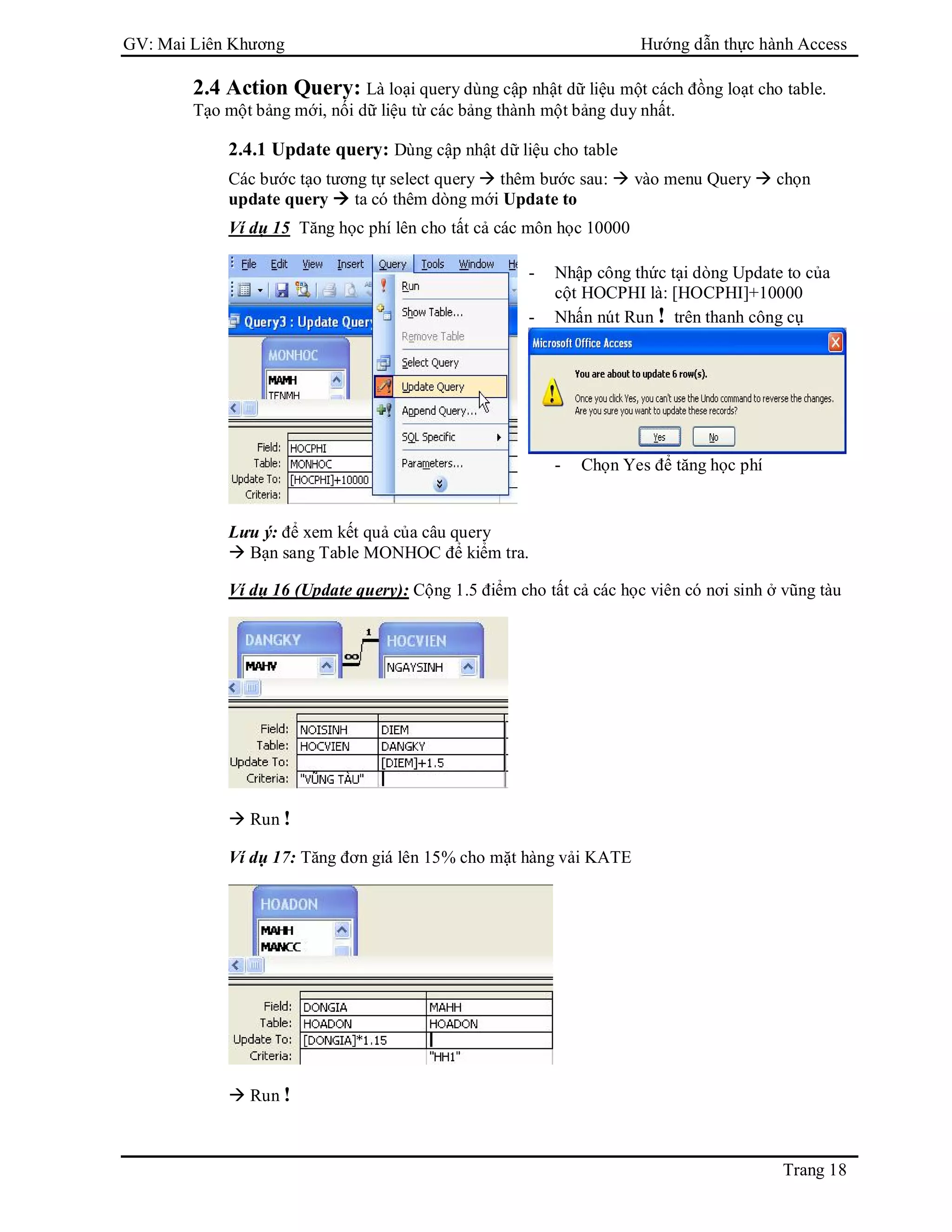 GV: Mai Liên Khương Hướng dẫn thực hành Access
Trang 18
2.4 Action Query: Là loại query dùng cập nhật dữ liệu một cách đồng loạt cho table.
Tạo một bảng mới, nối dữ liệu từ các bảng thành một bảng duy nhất.
2.4.1 Update query: Dùng cập nhật dữ liệu cho table
Các bước tạo tương tự select query  thêm bước sau:  vào menu Query  chọn
update query  ta có thêm dòng mới Update to
Ví dụ 15 Tăng học phí lên cho tất cả các môn học 10000
Lưu ý: để xem kết quả của câu query
 Bạn sang Table MONHOC để kiểm tra.
Ví dụ 16 (Update query): Cộng 1.5 điểm cho tất cả các học viên có nơi sinh ở vũng tàu
 Run !
Ví dụ 17: Tăng đơn giá lên 15% cho mặt hàng vải KATE
 Run !
- Nhập công thức tại dòng Update to của
cột HOCPHI là: [HOCPHI]+10000
- Nhấn nút Run ! trên thanh công cụ
- Chọn Yes để tăng học phí
 