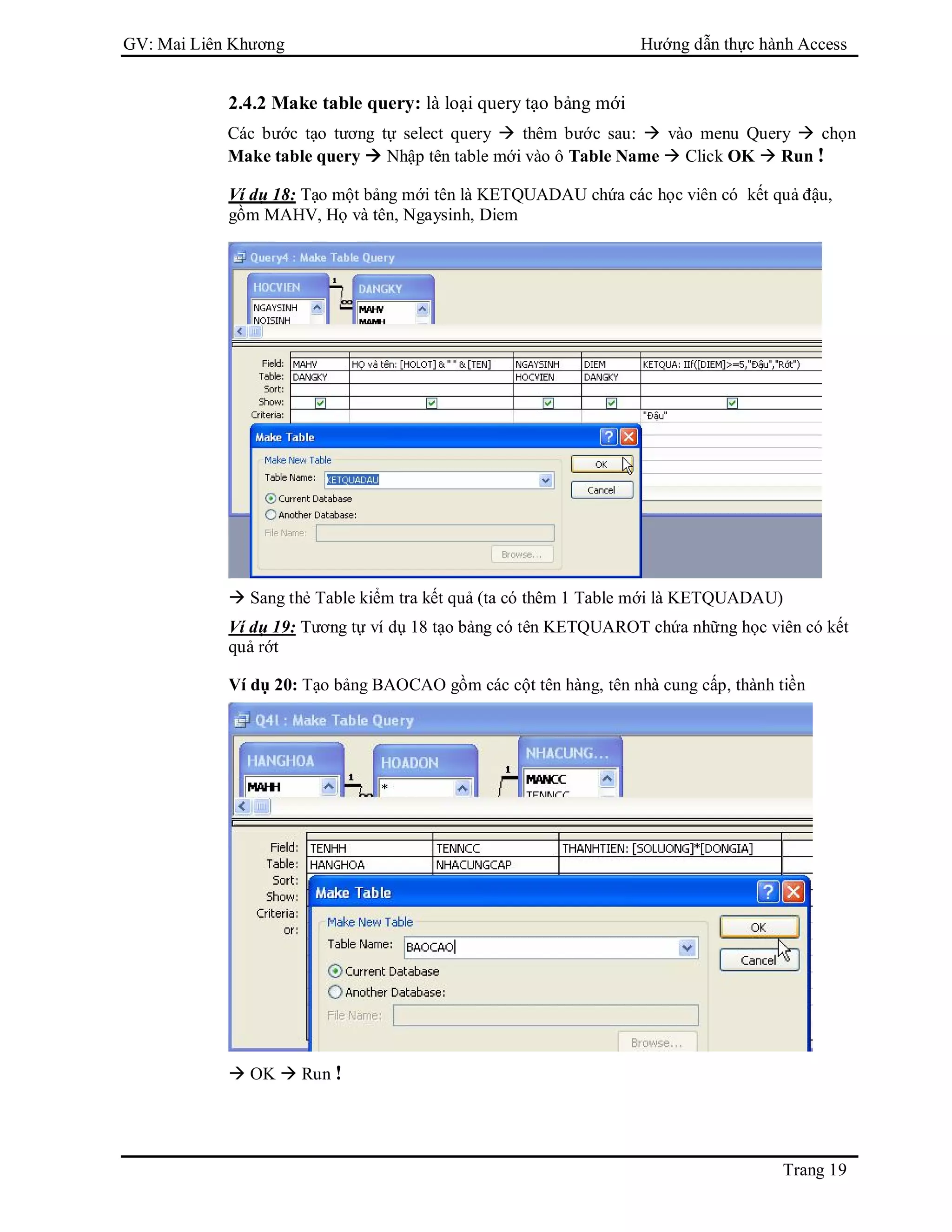 GV: Mai Liên Khương Hướng dẫn thực hành Access
Trang 19
2.4.2 Make table query: là loại query tạo bảng mới
Các bước tạo tương tự select query  thêm bước sau:  vào menu Query  chọn
Make table query  Nhập tên table mới vào ô Table Name  Click OK  Run !
Ví dụ 18: Tạo một bảng mới tên là KETQUADAU chứa các học viên có kết quả đậu,
gồm MAHV, Họ và tên, Ngaysinh, Diem
 Sang thẻ Table kiểm tra kết quả (ta có thêm 1 Table mới là KETQUADAU)
Ví dụ 19: Tương tự ví dụ 18 tạo bảng có tên KETQUAROT chứa những học viên có kết
quả rớt
Ví dụ 20: Tạo bảng BAOCAO gồm các cột tên hàng, tên nhà cung cấp, thành tiền
 OK  Run !
 