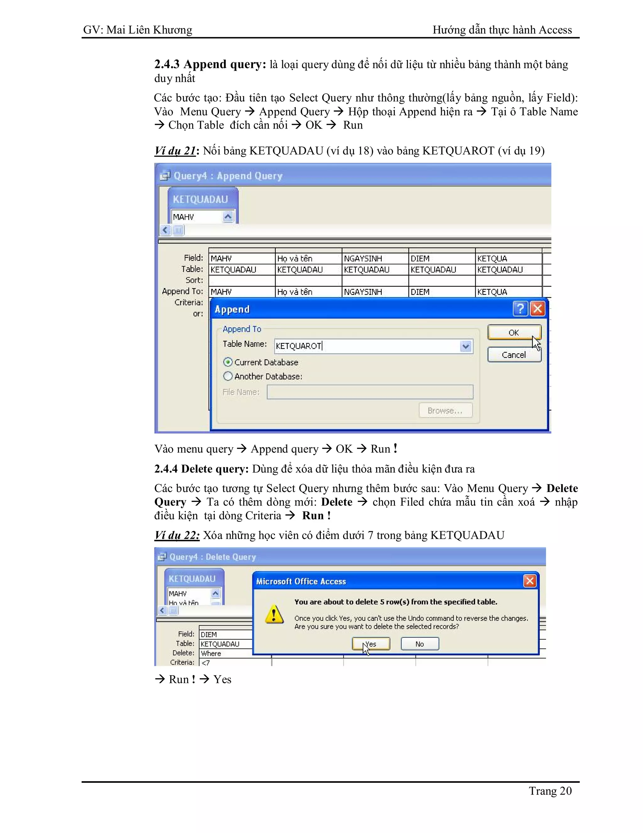 GV: Mai Liên Khương Hướng dẫn thực hành Access
Trang 20
2.4.3 Append query: là loại query dùng để nối dữ liệu từ nhiều bảng thành một bảng
duy nhất
Các bước tạo: Đầu tiên tạo Select Query như thông thường(lấy bảng nguồn, lấy Field):
Vào Menu Query  Append Query  Hộp thoại Append hiện ra  Tại ô Table Name
 Chọn Table đích cần nối  OK  Run
Ví dụ 21: Nối bảng KETQUADAU (ví dụ 18) vào bảng KETQUAROT (ví dụ 19)
Vào menu query  Append query  OK  Run !
2.4.4 Delete query: Dùng để xóa dữ liệu thỏa mãn điều kiện đưa ra
Các bước tạo tương tự Select Query nhưng thêm bước sau: Vào Menu Query  Delete
Query  Ta có thêm dòng mới: Delete  chọn Filed chứa mẫu tin cần xoá  nhập
điều kiện tại dòng Criteria  Run !
Ví dụ 22: Xóa những học viên có điểm dưới 7 trong bảng KETQUADAU
 Run !  Yes
 