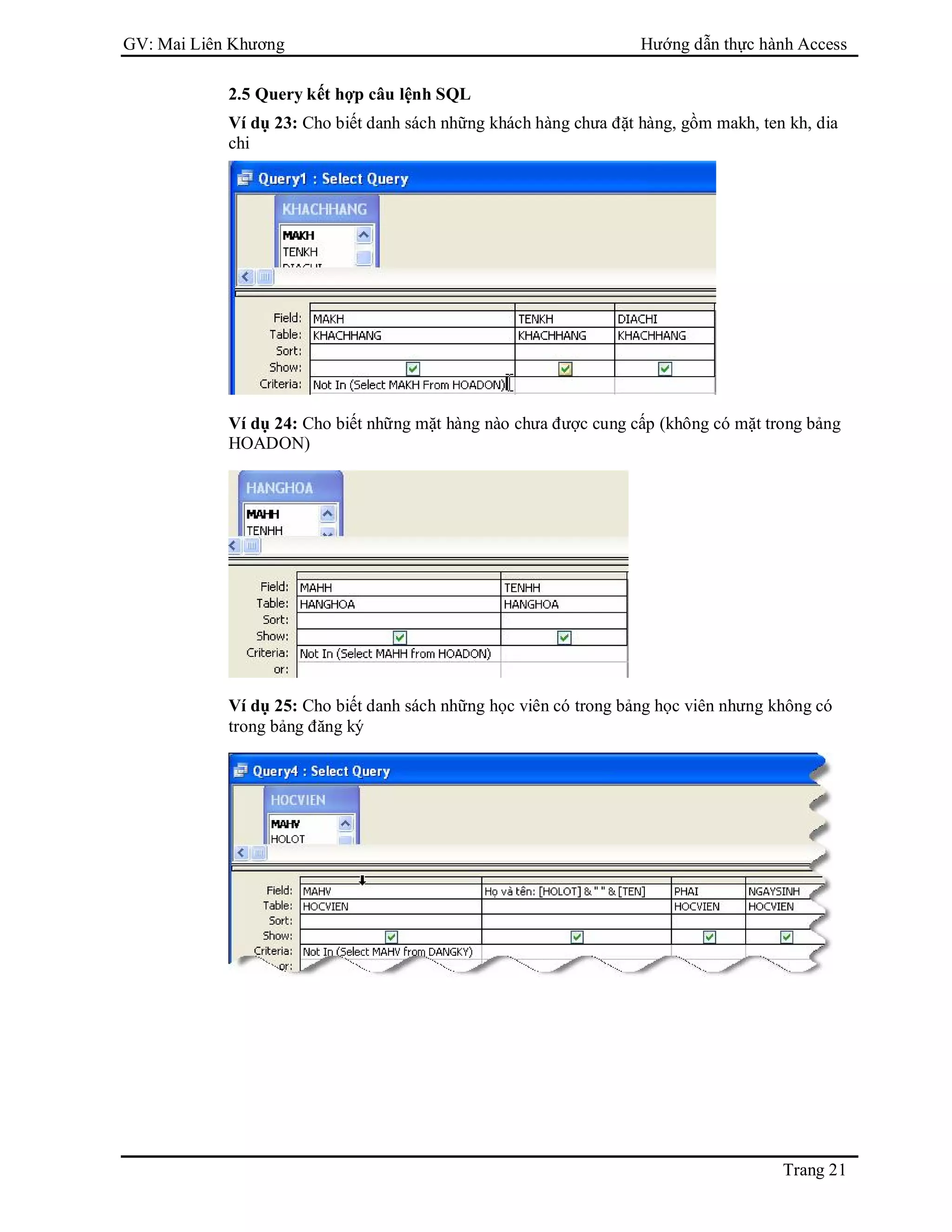 GV: Mai Liên Khương Hướng dẫn thực hành Access
Trang 21
2.5 Query kết hợp câu lệnh SQL
Ví dụ 23: Cho biết danh sách những khách hàng chưa đặt hàng, gồm makh, ten kh, dia
chi
Ví dụ 24: Cho biết những mặt hàng nào chưa được cung cấp (không có mặt trong bảng
HOADON)
Ví dụ 25: Cho biết danh sách những học viên có trong bảng học viên nhưng không có
trong bảng đăng ký
 