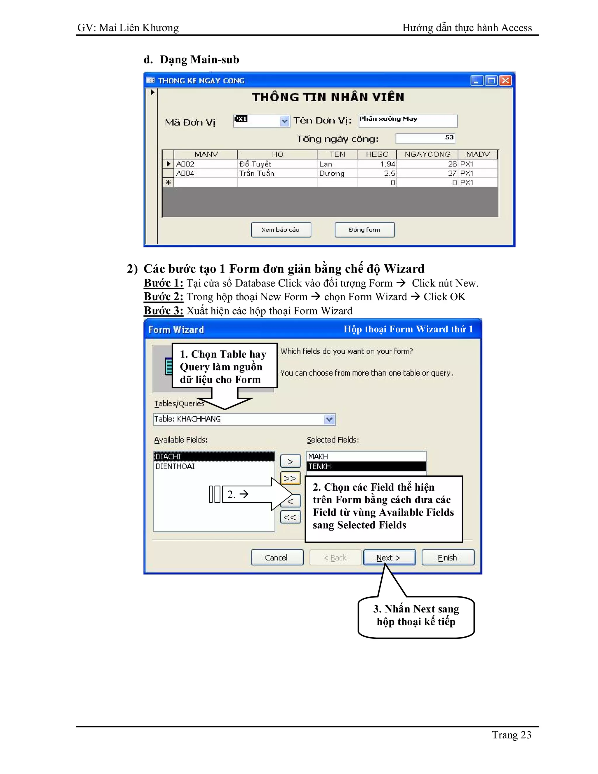 GV: Mai Liên Khương Hướng dẫn thực hành Access
Trang 23
d. Dạng Main-sub
2) Các bước tạo 1 Form đơn giản bằng chế độ Wizard
Bước 1: Tại cửa sổ Database Click vào đối tượng Form  Click nút New.
Bước 2: Trong hộp thoại New Form  chọn Form Wizard  Click OK
Bước 3: Xuất hiện các hộp thoại Form Wizard
1. Chọn Table hay
Query làm nguồn
dữ liệu cho Form
2. 
2. Chọn các Field thể hiện
trên Form bằng cách đưa các
Field từ vùng Available Fields
sang Selected Fields
3. Nhấn Next sang
hộp thoại kế tiếp
Hộp thoại Form Wizard thứ 1
 