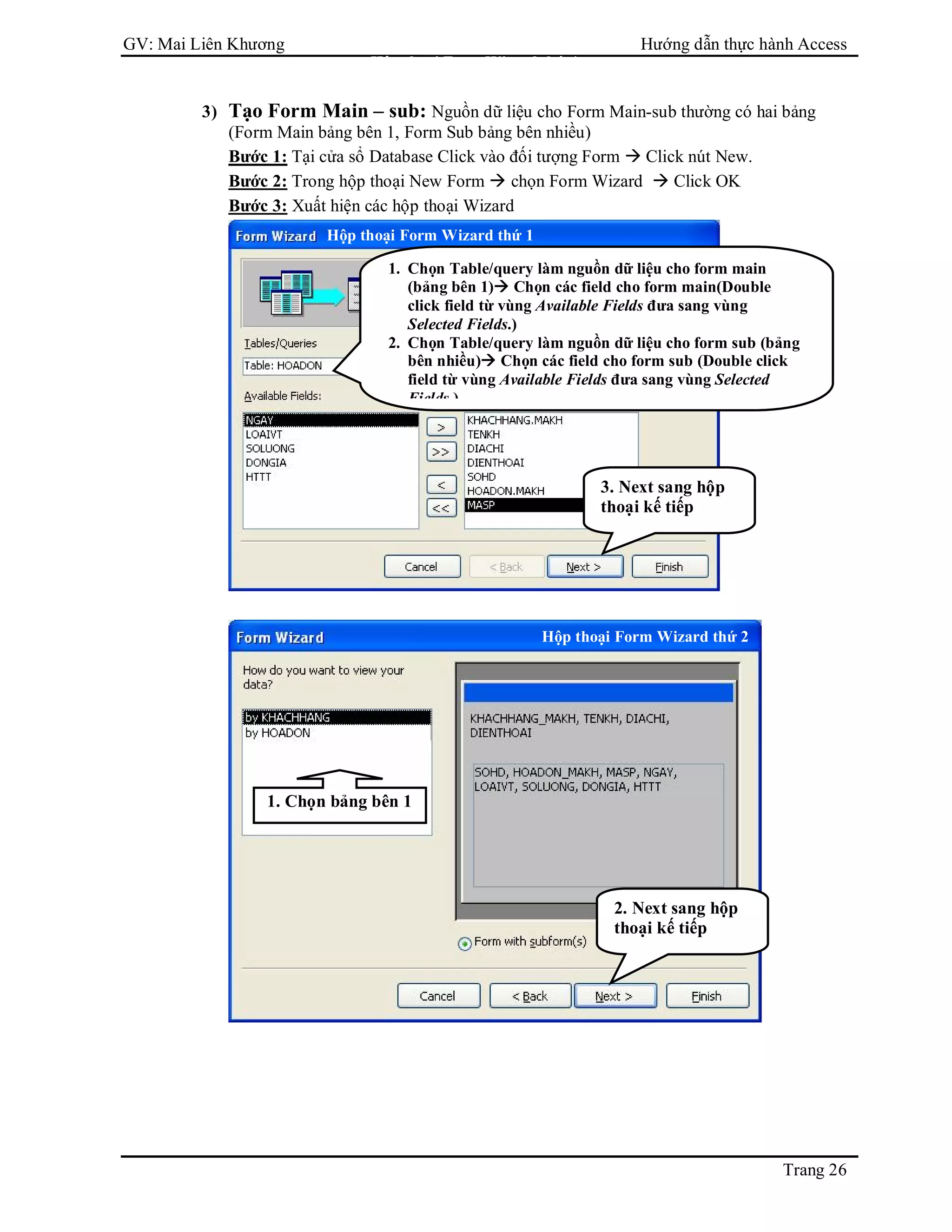 GV: Mai Liên Khương Hướng dẫn thực hành Access
Trang 26
3) Tạo Form Main – sub: Nguồn dữ liệu cho Form Main-sub thường có hai bảng
(Form Main bảng bên 1, Form Sub bảng bên nhiều)
Bước 1: Tại cửa sổ Database Click vào đối tượng Form  Click nút New.
Bước 2: Trong hộp thoại New Form  chọn Form Wizard  Click OK
Bước 3: Xuất hiện các hộp thoại Wizard
1. Chọn Table/query làm nguồn dữ liệu cho form main
(bảng bên 1) Chọn các field cho form main(Double
click field từ vùng Available Fields đưa sang vùng
Selected Fields.)
2. Chọn Table/query làm nguồn dữ liệu cho form sub (bảng
bên nhiều) Chọn các field cho form sub (Double click
field từ vùng Available Fields đưa sang vùng Selected
Fields.)
1. Chọn bảng bên 1
Hộp thoại Form Wizard thứ 4
Hộp thoại Form Wizard thứ 1
Hộp thoại Form Wizard thứ 2
3. Next sang hộp
thoại kế tiếp
2. Next sang hộp
thoại kế tiếp
 