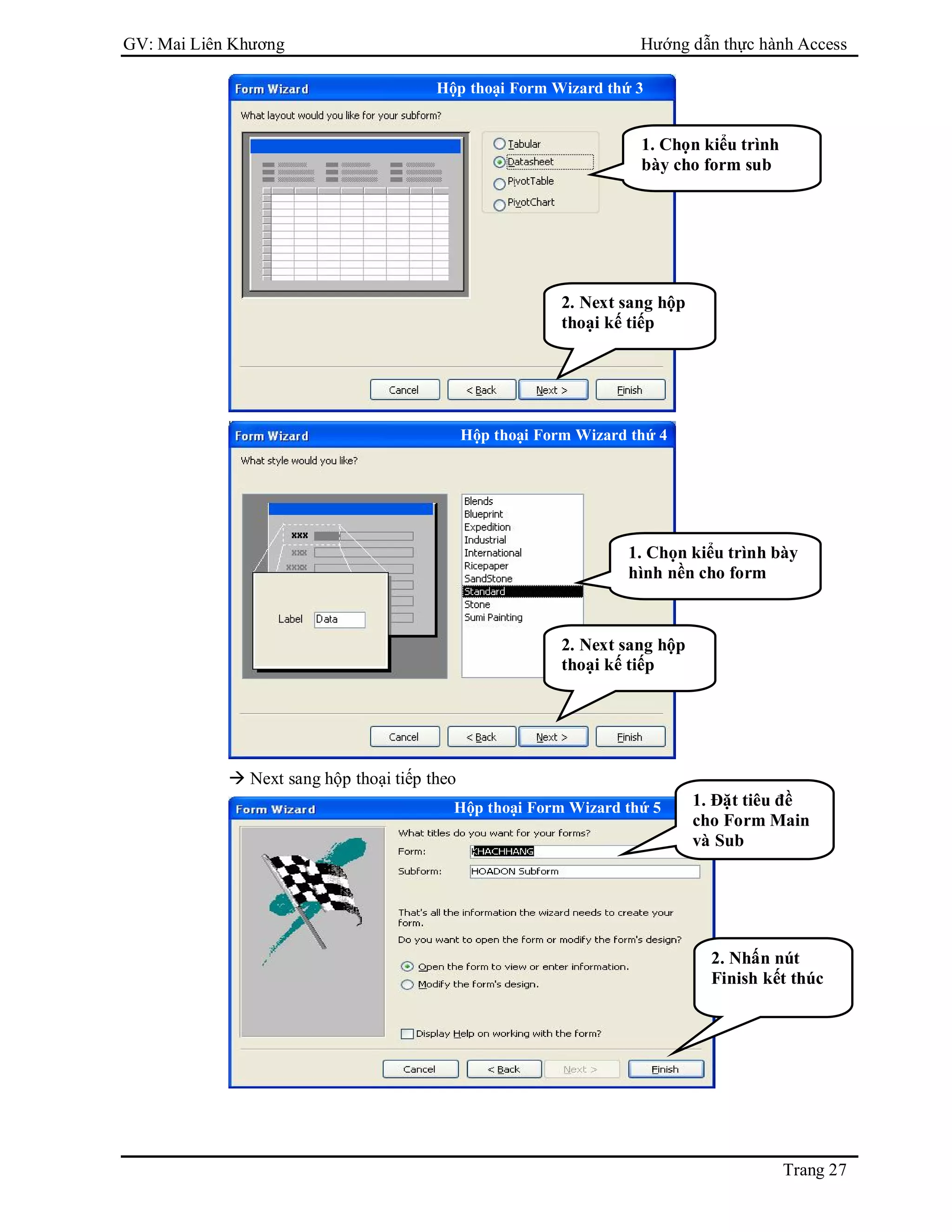 GV: Mai Liên Khương Hướng dẫn thực hành Access
Trang 27
 Next sang hộp thoại tiếp theo
1. Đặt tiêu đề
cho Form Main
và Sub
2. Nhấn nút
Finish kết thúc
Hộp thoại Form Wizard thứ 3
1. Chọn kiểu trình
bày cho form sub
2. Next sang hộp
thoại kế tiếp
Hộp thoại Form Wizard thứ 4
1. Chọn kiểu trình bày
hình nền cho form
2. Next sang hộp
thoại kế tiếp
Hộp thoại Form Wizard thứ 5
 