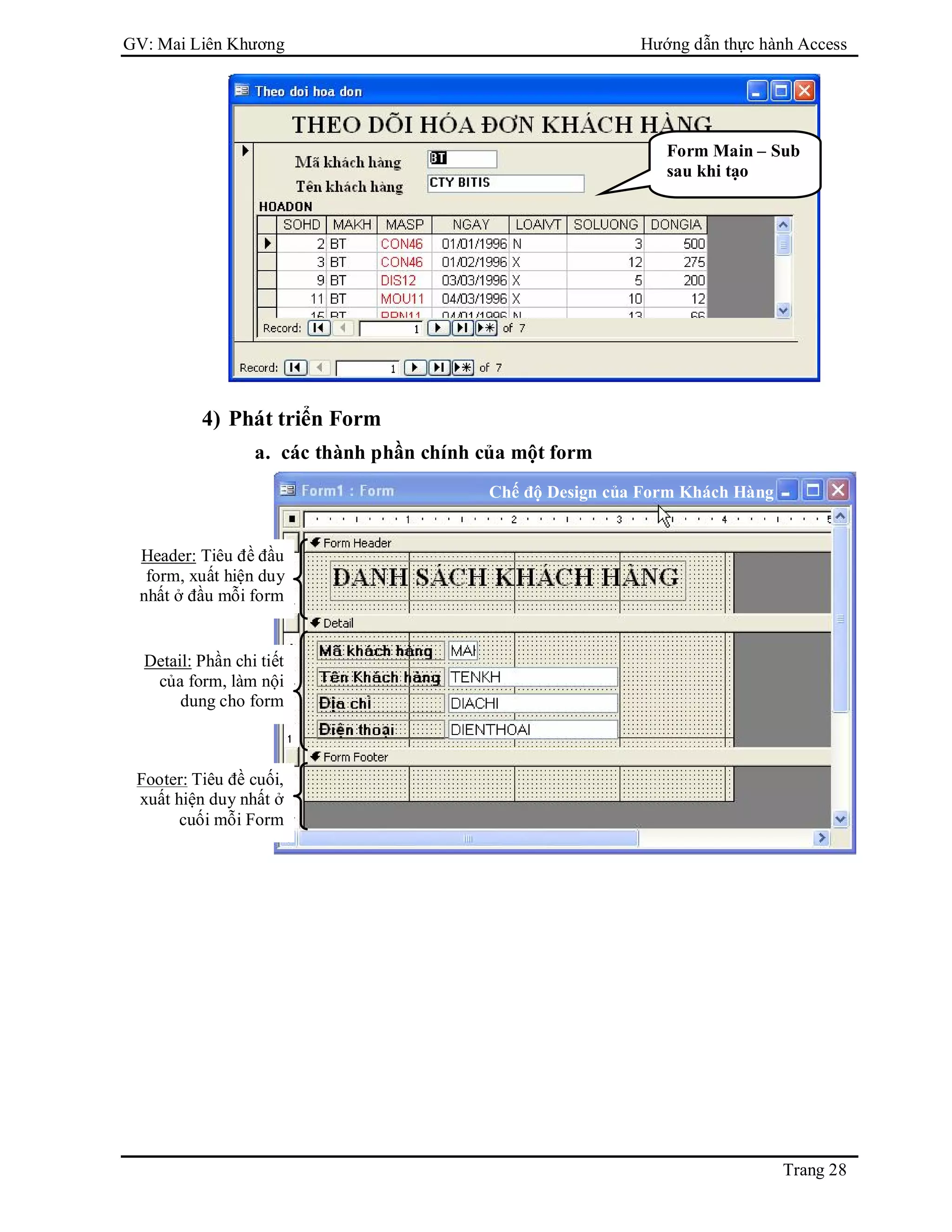 GV: Mai Liên Khương Hướng dẫn thực hành Access
Trang 28
4) Phát triển Form
a. các thành phần chính của một form
Header: Tiêu đề đầu
form, xuất hiện duy
nhất ở đầu mỗi form
Detail: Phần chi tiết
của form, làm nội
dung cho form
Footer: Tiêu đề cuối,
xuất hiện duy nhất ở
cuối mỗi Form
Form Main – Sub
sau khi tạo
Chế độ Design của Form Khách Hàng
 