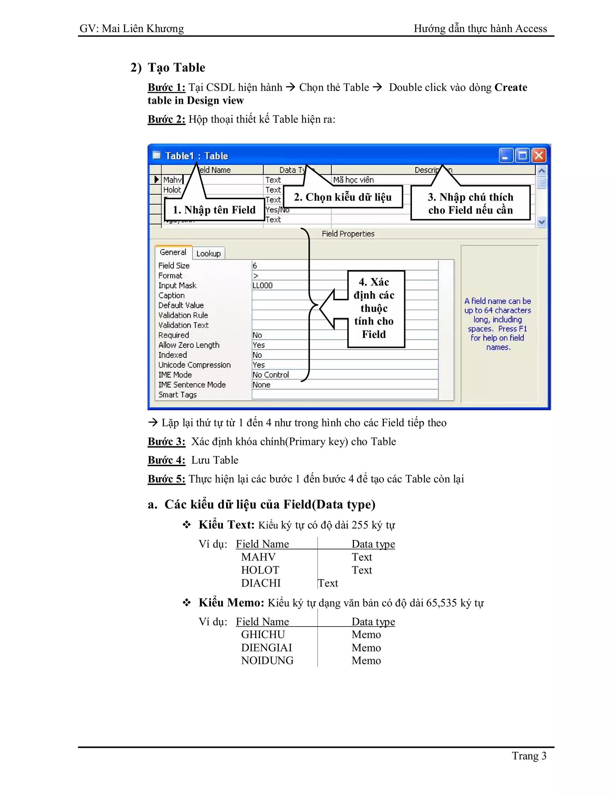GV: Mai Liên Khương Hướng dẫn thực hành Access
Trang 3
2) Tạo Table
Bước 1: Tại CSDL hiện hành  Chọn thẻ Table  Double click vào dòng Create
table in Design view
Bước 2: Hộp thoại thiết kế Table hiện ra:
 Lặp lại thứ tự từ 1 đến 4 như trong hình cho các Field tiếp theo
Bước 3: Xác định khóa chính(Primary key) cho Table
Bước 4: Lưu Table
Bước 5: Thực hiện lại các bước 1 đến bước 4 để tạo các Table còn lại
a. Các kiểu dữ liệu của Field(Data type)
 Kiểu Text: Kiểu ký tự có độ dài 255 ký tự
Ví dụ: Field Name Data type
MAHV Text
HOLOT Text
DIACHI Text
 Kiểu Memo: Kiểu ký tự dạng văn bản có độ dài 65,535 ký tự
Ví dụ: Field Name Data type
GHICHU Memo
DIENGIAI Memo
NOIDUNG Memo
1. Nhập tên Field
2. Chọn kiễu dữ liệu 3. Nhập chú thích
cho Field nếu cần
4. Xác
định các
thuộc
tính cho
Field
 