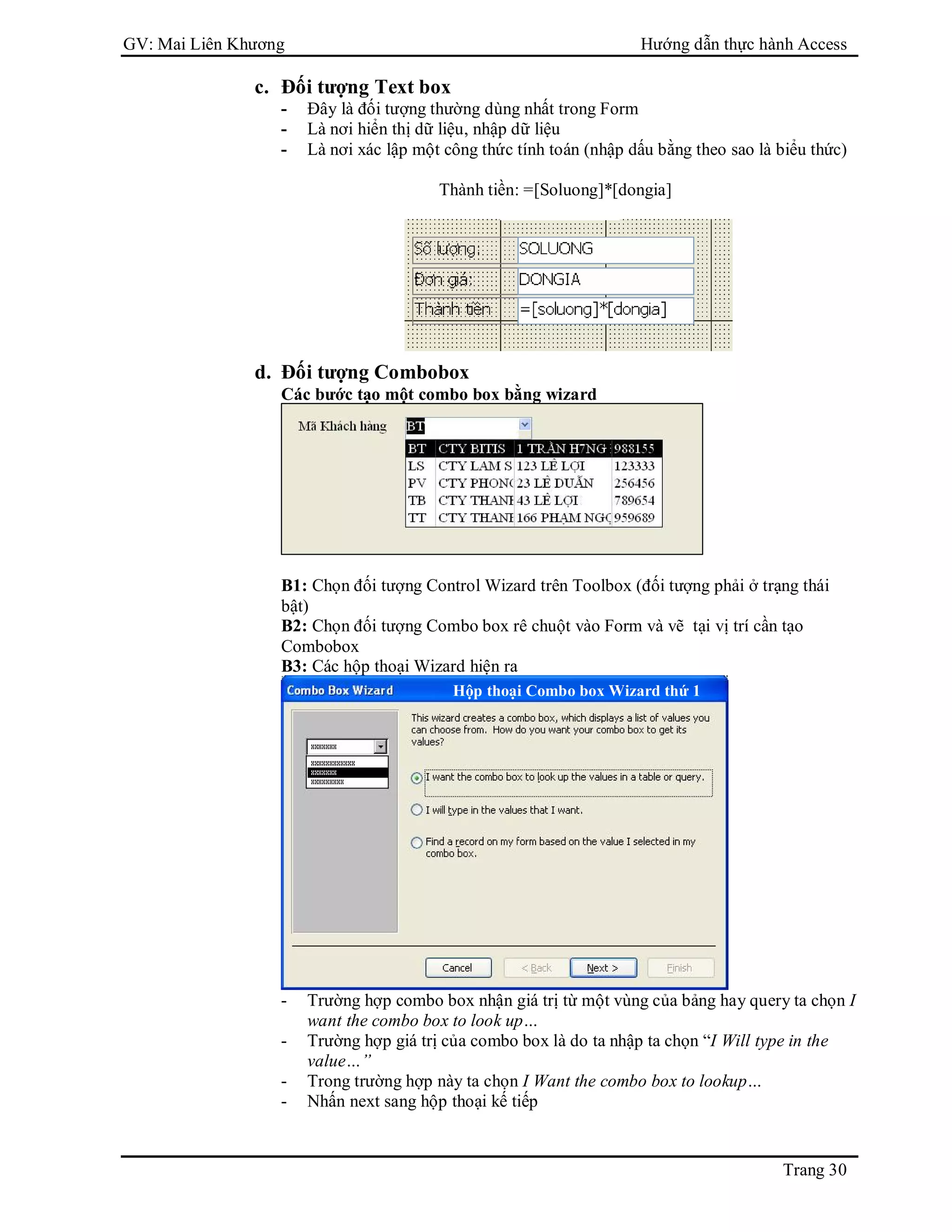 GV: Mai Liên Khương Hướng dẫn thực hành Access
Trang 30
c. Đối tượng Text box
- Đây là đối tượng thường dùng nhất trong Form
- Là nơi hiển thị dữ liệu, nhập dữ liệu
- Là nơi xác lập một công thức tính toán (nhập dấu bằng theo sao là biểu thức)
Thành tiền: =[Soluong]*[dongia]
d. Đối tượng Combobox
Các bước tạo một combo box bằng wizard
B1: Chọn đối tượng Control Wizard trên Toolbox (đối tượng phải ở trạng thái
bật)
B2: Chọn đối tượng Combo box rê chuột vào Form và vẽ tại vị trí cần tạo
Combobox
B3: Các hộp thoại Wizard hiện ra
- Trường hợp combo box nhận giá trị từ một vùng của bảng hay query ta chọn I
want the combo box to look up…
- Trường hợp giá trị của combo box là do ta nhập ta chọn “I Will type in the
value…”
- Trong trường hợp này ta chọn I Want the combo box to lookup…
- Nhấn next sang hộp thoại kế tiếp
Hộp thoại Combo box Wizard thứ 1
 