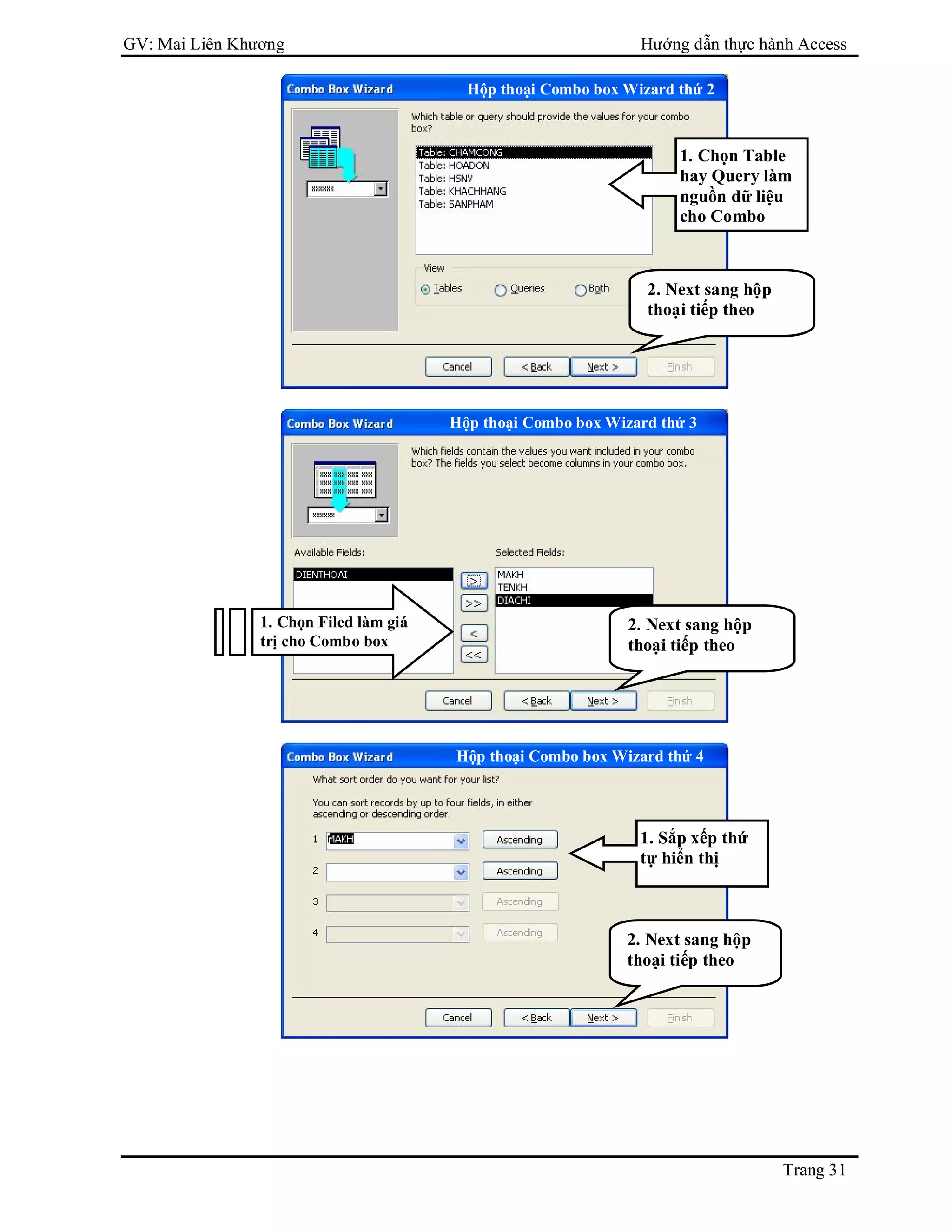 GV: Mai Liên Khương Hướng dẫn thực hành Access
Trang 31
1. Chọn Table
hay Query làm
nguồn dữ liệu
cho Combo
2. Next sang hộp
thoại tiếp theo
Hộp thoại Combo box Wizard thứ 2
1. Chọn Filed làm giá
trị cho Combo box
2. Next sang hộp
thoại tiếp theo
Hộp thoại Combo box Wizard thứ 3
Hộp thoại Combo box Wizard thứ 4
1. Sắp xếp thứ
tự hiển thị
2. Next sang hộp
thoại tiếp theo
 